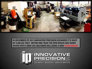 IN DECEMBER OF 2011 INNOVATIVE PRECISION EXPANDED IT’S SHOP
BY 6,500 SQ. FEET. WITHIN ONE YEAR THE NEW SPACE HAS TAKEN
SHAPE WITH 4 NEW CNC MACHINES INCLUDING A NEW 5-AXIS MAZAK.
 