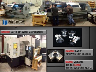 GANESH: LATHE 20” SWING x 50”CENTERS




                                       GANESH: LATHE
                                       24” SWING x 68” CENTERS


                                       MAZAK: VARIAXIS
                                       500-5X (5-AXIS)
                                       20.8”(X) x 20.8”(Y) x 18.4”(Z)
 