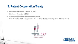 3. Patent Cooperation Treaty
• Instrument of Accession – August 24, 2016
• Into force – December 8, 2016
• 90% discount on fees as least developed country
• As of December 2017, one application filed as office of origin, no designations of Cambodia yet
 