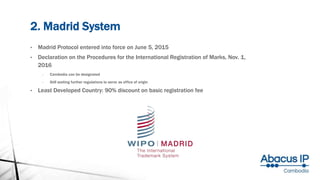2. Madrid System
• Madrid Protocol entered into force on June 5, 2015
• Declaration on the Procedures for the International Registration of Marks, Nov. 1,
2016
- Cambodia can be designated
- Still waiting further regulations to serve as office of origin
• Least Developed Country: 90% discount on basic registration fee
 