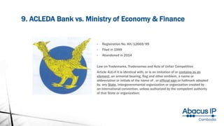 9. ACLEDA Bank vs. Ministry of Economy & Finance
• Registration No. KH/12669/99
• Filed in 1999
• Abandoned in 2014
Law on Trademarks, Tradenames and Acts of Unfair Competition
Article 4(d)-if it is identical with, or is an imitation of or contains as an
element, an armorial bearing, flag and other emblem, a name or
abbreviation or initials of the name of , or official sign or hallmark adopted
by, any State, intergovernmental organization or organization created by
an international convention, unless authorized by the competent authority
of that State or organization;
 