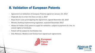 8. Validation of European Patents
• Agreement on Validation of European Patents signed on January 23, 2017
• Originally due to enter into force on July 1, 2017
• Royal Kram (Law) promulgating the Agreement, signed November 22, 2017
• Ministry drafting implementing regulation, expected December 2017
• Allows for holder of EU patent to apply for validation, subject to payment of a fee, to
extend rights to Cambodia
• Patent will be subject to Cambodian law
• Only Morocco, Moldova and Tunisia have signed such agreements
 