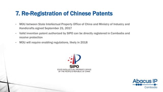 7. Re-Registration of Chinese Patents
• MOU between State Intellectual Property Office of China and Ministry of Industry and
Handicrafts signed September 21, 2017
• Valid invention patent authorized by SIPO can be directly registered in Cambodia and
receive protection
• MOU will require enabling regulations, likely in 2018
 