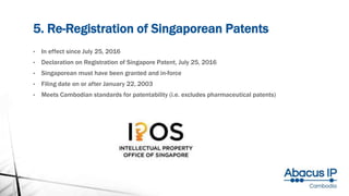 5. Re-Registration of Singaporean Patents
• In effect since July 25, 2016
• Declaration on Registration of Singapore Patent, July 25, 2016
• Singaporean must have been granted and in-force
• Filing date on or after January 22, 2003
• Meets Cambodian standards for patentability (i.e. excludes pharmaceutical patents)
 
