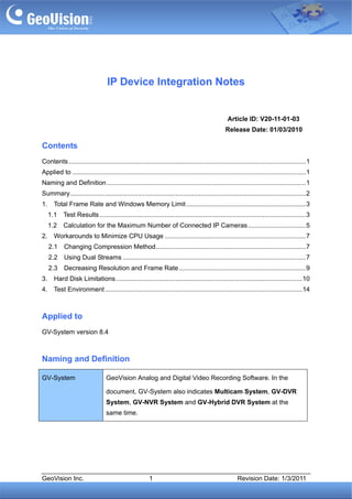 IP Device Integration Notes


                                                                                                      Article ID: V20-11-01-03
                                                                                                     Release Date: 01/03/2010

Contents
Contents ................................................................................................................................... 1
0                                                                                                                                                 1




Applied to ................................................................................................................................. 1
1                                                                                                                                                 1




Naming and Definition .............................................................................................................. 1
2                                                                                                                                                 1




Summary .................................................................................................................................. 2
3                                                                                                                                                 1




1.
4            Total Frame Rate and Windows Memory Limit .................................................................. 3                       1




     1.1
     5           Test Results .................................................................................................................. 32




     1.2
     6           Calculation for the Maximum Number of Connected IP Cameras................................ 5                                     2




2.
7            Workarounds to Minimize CPU Usage .............................................................................. 7                   2




         2.1
         8        Changing Compression Method................................................................................... 7                2




         2.2
         9        Using Dual Streams ..................................................................................................... 7      2




         2.3
         1        Decreasing Resolution and Frame Rate ...................................................................... 9                   2




3.
1            Hard Disk Limitations....................................................................................................... 10  2




4.
1            Test Environment ............................................................................................................. 142




Applied to
GV-System version 8.4



Naming and Definition

GV-System                              GeoVision Analog and Digital Video Recording Software. In the

                                       document, GV-System also indicates Multicam System, GV-DVR
                                       System, GV-NVR System and GV-Hybrid DVR System at the
                                       same time.




GeoVision Inc.                                               1                                              Revision Date: 1/3/2011
 
