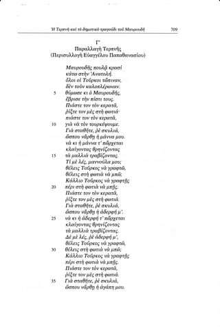 ,H Tερπvi1καi τδ δημoτικδτραγoιiδι τoδ Mαυρoυδfi
                                                   709


                      Γ,
            Παραλλαγfi
                    Tερπvfrg
(ΠεριoυλλoγfiEδαγγιiλoυΠαπαΘαvαoioυ)

      Mαυρoυδfi6πoυλfi κραoi
      κd,τω  oτfiν,Aνατoλτi.
      6λoι oi Toiρκoι τriiπιναν,
       δtν τoδν καλoπλ6,ρωναν.
 s    θι3μωσε δ Mαυρoυδfiζ,
                 Kι
      {βριoε τi1νπioτι τoυ5.
      Πι&oτε τoν τδν κερατd,,
      βtξτε τoνμt6 oτi1φωτιd.
      πιd,oτετoν τδν κερατd,,
1O    γιd,νd τδν τoυρκ6ψoυμε.
       Γιd, oταΘfiτε, oκυλι&,,
                     βt
      c6oπoυ   ν&ρθγ1 μdννα μoυ.
                     fi
      νd,κι τiμd,ννατ'π(iρ7εται
      κλαiyoντα; θρηνtζoνταt
15    τd μαλλιd τραβtζoνταS.
      Ti μt λ6E,μαννo,ι3λα   μoυ;
      θ6λει5 Toiρκo6,ν&,    γραφτdl,
      θ6λει5oτi1φωτι&νd μπd);
      Κdλλιo Toσρκo5ν& γραφτfi6,
20    π6ρι oτi1φωτι&, μπfi;.
                        νd
      Πιd,oτε τov τδν κερατd,,
      βtξτε τoν μtE oτi1φωτιd.
       Γιd,oταθfiτε,βt oκυλιd,,
      eioπoυν&ρθγ1 dδερφτi
                     τ          μ'.
25    νd, κι rj dδερφτi τ'π6ρ7εται
      κλαiγoντα; θρηνtζoνταS
      τ&, μαλλι& τραβtζovταE.
      Δt μt λi5' βt d'δερφτi  μ',
      θ6,λειE  Toiρκo; ν&,  γραφτdl,
30    θ6λειEoτi1φωτι&ν& βπ6;
      Κd,λλιo ToiρκoE νd,yραφτfiE
                        ν&
      π6'ριoτi1φωτι&, μπfiE,
      Πιd,oτε τoν τδν κερατd,,
      βtξτε τoν μt6 oτiγφωτιd.
35    Γιd, oταθfiτε,βt oκυλtd,,
      c6oπoυ   ν&ρθητjdγdπη μoυ.
 
