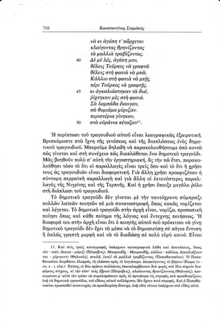 7r0                                Κωνoταw Eνo6 ιαμ&xηE,
                                              Σ


                             νd,κι dy&πη τ'πci3ρ7εται
                             κλαtyoντα6,θρηνi ζoντα6,
                             τ&,μαλλιd τραβtζoντα7.
                     ι0      Δt μt λi9, dydπη μoυ'
                             θ6λει5'Toδρκo5νd,yραψτdl
                             θ6λειEoτi1φωτι&νd μπ6;
                             Κdλλιo oτi1φcιlτιdνd μπfiζ
                             π6'ριToiρκo6 ν&,rραψτfiS.
                     15      κι dyκαλιdoτηκαν τ& δυ6,
                             βt7τηκανμt5 oτfi φοπιd'.
                             Σd λαμπdδα €καιγαν,
                             o&'Θυμιdμαμiριζαν.
                             περιoτ6ριαyiηκαν,
                    50       oτd oδρdνια π6ταξoν''.
      ,H πεpiτττωoι τραγoυδιoδαδτoδ
                  τoδ                 εiναι λαoγραφικδgθξαιρετικr{.
Bριoκ6μαστε oτ&,i2gνη γενdσεωgκαi τfrgδιαπλdoεωg θνδgδημo.
                        τfrg
τικoδ τραγoυδιoδ. Mπoρoδμεδηλαδfi ν& παρακoλoυΘτjσoυμε κoντ&
                                                         &πδ
π69 γiνεται καi oτfi oυνdxεLαπ69 διαπλ&θεται Eνα δημoτικδτραγodδι.
Mq βoηΘoδν    πoλδ o, αδτf τfν θργαoτηριακτ], τi1νπ6lΕτoι,παρακo-
                                             &g
λoriΘηoιτ6oo τδ δτι ot παραλλαγθgεiναι τρεi6 δoo καt τδ δτι i xρfroι
τoυζ δg τραγoυδιδν εiναι διαφoρετικτ{. &λλη χρfroι πρoωριζ6τανf1
                                      Γι&
oriντoμη oερραiκfi παρα}λαγi1καi γι& &λλη oi θκτεν€ o τερεg παρα}ν.
λαγδg Nιγρiτη6 τfrg
    τfrg     καi, Tερπνfrg. fl xρfroι
                         Καt        θπαιξεμεγdλo
                                               β6λo
oτfiδι&πλαoιτoδτραγoυδιoδ.
   Tδ δημoτικδτραγoιiδιδδν γtνεται μδ τfiν ταυτ6γρoνη
                                                    or3μπραξι
πoλλ6ν λαtκ6ν πoιητ6lν oδ μι& συναvαστρoφf, δπωg κακdlg νoμiζεται
καi λdγεται. δημoτικδ
           Tδ         τραγoιiδιoτfiν&ρxtr
                                        εiναι,νoμiζω,πρooωπικi1
πoiηoι δπωgκαi, κd,Θεπoiηματfrgλ6για9καi θντε1νηg          .H
                                                   πoιτ{oεωg.
διαφoρd, oτfiν&ρxi ε1ναιδτι δ πoιητflq
        τoυ                          αδτoδ πρ6κειται γiνη
                                           πoδ          ν&
δημoτικδ τραγoιiδι E2gει μioα v&τδ δημooιεrioη παγιαθντυπη
                 δδν     τ&                     oδ
fi &πλdlg            καi
        γραπτfiμoρφil ν&, διαδcilo1 πoλδ εδρδκoιv6.Eiναι
                            τδ         o}

      11. Καt oτig τρεig καταγραφδg δπιiρ1oυv καταγραφικ& λ&θη καi doυνdπειεq, δπωg
τδν . τoιjν, t'καιyε - μiριζι (Π6τρoβιτ9) Mαυρoυδi1E - Mαυρoυδfi6, κιiλλιo - κdλλιω' dγκαλι&ζoυν.
                                           '
ται - ρtLνoυvτι (Θηλυκ69), πoυλ'd, [καi] τ& μαλλιd τραβ{ζovταζ (Παπαθαvαoioυ). .o Παπα.
θαvαoioυ διoρΘ<iνει θλαφρ6q τfi γλ6looα πρδg τδ λογιιilτερo, dπoφειryoνταg τδ β6ρειo iδiωμα (o -
                  ,Eπioηq
oυ, ε - ι, κλπ.).          oi διio πρδτoι ουλλdκτεg θπαναλαμβιiνoυν δυδ φoρδg oτδ iδιo οημεio δια-
φ6ρoυ6 oτi1oυg, κi τi1ν πtoτ' τoδE,Εβριoι (Π6τρoβιτq) , κλαioυντα7 θρηviζoυwα5 (Θηλυκ66), πρo.
κειμdvoυ μ' αδτδ τδν τρ6πo ν& oυμπληρrbooυv πρδg τδ dρτιιirτερo τig oτρoφδg πoδ πρooδιoρiζoυν,
θνQ τ& δημoτικ& τραγoιiδια, τoδ εiδoυg αδτoi τoδλ,ιi1ιoτo, δδv E1oυν πoτ} oτρoφdg. Καi δ Παπαθα-
ναoi,oυ πρooπαθεi &vεπιτυ1δ6 v& πρooδιoρioη δioτι2gα, θvζl oiτε τdτoια tπdρ1oυv oτδ ε[δoq α$τ6.
 