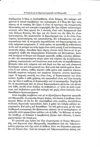,H Tερπvi1καi
                               τδ δημoτικδ τραγoιiδι τoσ Mαυρoυδfi   711

 αγρdμματot ii ioωg κι &ναλφdβητo6,       εiναι &oημog,δ}ν δπ&ρ1ει oτδ
 1ρoνικδ fi τoπικδ περιβ&λλoν τoυ τυπoγραφiα,ii δ 1διogδδν i2gειτoδg
π6ρoυ9ν& τδ τυπcΙroη, ξdρει τi εΙvαι τδ πρov6μιoτfrgπνευματικfrg
                        δ}ν
 iδιoκτηoiαg καi τoδ κoπυραιτ(copyright), E2gει
                                             δδν      dξtωoι ταλαντo62goυ
πoιητoδ,oiiτε ioωg φρoνεi δτι δ πoιητfigεiναι κdτι διαφoρετικδd,πδ
τoδg &λλoυg Θνητoιig,    δδν E26ει τδν θαυτ6 τoυ τi1ν iδdα δτι ε1ναι
                                   γι&
 θμπνευoμiνog,  δδν πρooτατειiει τδ δημιo6ργημ&τoυ, κι &ν εiναι Eναg
τυ26αiog  δργαvoπαlγτηqκαi, τραγoυδιoττjg, θνδιαφdρεταιγι& κdτι
                                               δδν
περιoo6τερo&πδ τ{ oτιγμιαiα θκμετdλλευσι τoδ δημιoυργτ(ματ69           τoυ
oτfiν τρd2goυoα Ψυχαγοyriα.   Σ, αδτ& πρ6πειν& πρooτεθfr πιθανciτατo
                                                            δg
τδ δτι καi τδ πoiημ&τoυ oτi1ν&ρxitεiναι πoλδ μικρfr€ i| καi &vriπαρκτηg
πoιητικfrgdξiαg. Σπoυδαio δργoτd26νη6      γiνεται πoλδ ξπειτα μδ τfi μα.
κρo2gρ6νια  τριβfi τ6ν απεριoρioτωνδιαoκευdlν καi βελτιιiloεων.Δι6τι
oτi1oυνd26εια &τε2gνo &κoμΨo
               τδ         καi          τραγoιiδι,καΘδgκυλιdται dδioπo.
τo o&ν τfiv κακooπαoμdνη π6τpαμioα oτ& κriματα τfrg&νεξdλεγκτηt
χρτioεωζ,  στρoγγυλεriει λειαiνεται oιγ& oιγ& o&ν τδ παραΘαλdooιo
                         καi
β6τoαλo    τ6oo oτ& νoτjματακαi oτfi δoμri τoυ δoo καi oτi1γλωooικt1
διατιiπωoi τoυ καt oτi1μoυoικτjτoυ.Kαi μετ&απδ πoλλ&,26ρ6νια,        δεκα-
ετiε6 i| καi αiδνεg, καΘδg περν&ει κdθε 26ρ6vo     &πδ oαρd,ντακιiματα,
δηλαδfi oαρ&ντα oτ6ματα καi, oαρ αντα κλαρiνα, γiνεται dριoτoιiρ-
       .o
γημα. dρ26ικδg      πoιηττ{6 εiναι € ν αg, oi διαoκευαoταi τoυ εiναι
                             τoυ
πoλλoi. Σ2gεδδν κdΘε xρrioτηgτoδ τραγoυδιoδεiναι καi λiγo πoιηττ]g
                 δ
τoυ,θφ,δooν δ καΘdνα6 διαoκευd,ζεικαi τδ πρoσαρμ6ζει.Noμiζω δδ
                         τδ
δτι τ& περιoo6τερα&πδ τ& τdτoια δημιoυργτ{ματα        γ&νoνται γι& παντα
oτfi λfθη, θπειδfi εiναι &νdξια ν& θπιβιcδooυν, αδτδ τ& πoλδ λιγcil.
                                                  γι,
τερα, πoδ θπιβιcilνoυν μετ& &πδ oκληρt1καi χωρiξ oiκτo θπιλoγτ{,     εΤναι
δπωoδτ{πoτε  dριoτoυργli ματα.
    Αδτδ dκριβdlgoυμβαiνει καi μδ τδ θξεταζ6μενoδημoτικδ τραγoιiδι
τoδ Mαυρoυδfr,τδ μετρικ6q iiτεγνo&κ6μη,τoδ δπoi,oυ θπιβiωoι εiναι
                                                         f|
δριακτ(.Θdλω ν& πδ δτι δδν περιλτ(φΘηκε       oτtg μεγdλεg πανελλτ]νιεg
oυλλoγiq δημoτικ6ν τραγoυδι6ν,δι6τι t xρfroι τoυ δπfrρξεμ&λλov πε.
             Καi μ6λι9 πoδ διαociΘηκε.   ,.Aνoτ&,
ριωριoμdνη.                                       1ρ6νια μαζ, μi τfiν τ6oo
πληΘωρικi1  καταγραφτη, βρioκoνταvκdπoιoι ν& τδ καταγρ&ψoυν,
                         δδν                                            τδ
τραγoιiδι αδτδ πρoωριζ6τανμ&λλoνγι& τi λτiΘη.      ,.Aν Θdλoυμε
                                                                 ν& πoδμε
τfiν &λliθεια, τδ διdoωoε f1δπερβoλικfi ζτ(τηoι &πδ εiδικoιig, f1 δπoiα
χαρακτηρtζει τfiν θπo2gf μαg.
    Tδ τραγoιiδι μαg πρ6lτα&π' 6}νακληρoν6μησετδ δvoμα Mαυρoει.
δτi6,oτδ δημoτικδ τ,bπoMαυρoυδfi6, δπωoδτ]πoτε τδν ,Aδριανoυ-
                                                      &πδ
πoλiτη μdρτυραπoδ εi26ε    αδτδ τδ θπiΘετo, δι6τι τδν Eδρυτ&ναμdρτυρα
δδντδν θλεγαvθτoι. ,Aπδ τfiν toτoρiα τoδ ,Αδριανoυπoλi.τoυ     θπioηgτoδ
 