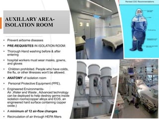AUXILLARY AREA-
ISOLATION ROOM
• Prevent airborne diseases
• PRE-REQUISITES IN ISOLATION ROOM:
• Thorough Hand washing before & after
entering
• hospital workers must wear masks, gowns,
and gloves
• Children prohibited. People who have colds,
the flu, or other illnesses won't be allowed.
• ANATOMY of isolation room
• Personal Protective Equipment (PPE),
• Engineered Environments-
Air ,Water and Waste , Advanced technology
can be deployed to help destroy germs inside
isolation rooms(copper alloys and EOS, an
engineered hard surface containing copper
oxide.)
• A minimum of 12 air-flow changes
• Recirculation of air through HEPA filters
 