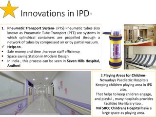 Innovations in IPD-
1. Pneumatic Transport System- (PTS) Pneumatic tubes also
known as Pneumatic Tube Transport (PTT) are systems in
which cylindrical containers are propelled through a
network of tubes by compressed air or by partial vacuum.
 Helps to -
 Safe money and time ,Increase staff efficiency
 Space saving Station in Modern Design
 In India , this process can be seen in Seven Hills Hospital,
Andheri
2.Playing Areas for Children-
Nowadays Paediatric Hospitals
Keeping children playing area in IPD
also.
That helps to keep children engage,
and playful , many hospitals provides
facilities like library too .
NH SRCC Childrens Hospital have a
large space as playing area.
 