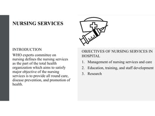 NURSING SERVICES
INTRODUCTION​
WHO experts committee on
nursing defines the nursing services
as the part of the total health
organization which aims to satisfy
major objective of the nursing
services is to provide all round care,
disease prevention, and promotion of
health.
OBJECTIVES OF NURSING SERVICES IN
HOSPITAL
1. Management of nursing services and care
2. Education, training, and staff development
3. Research
 