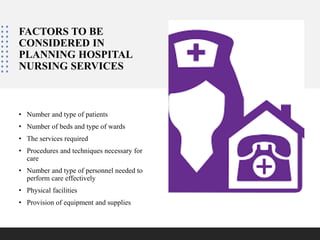 FACTORS TO BE
CONSIDERED IN
PLANNING HOSPITAL
NURSING SERVICES
• Number and type of patients
• Number of beds and type of wards
• The services required
• Procedures and techniques necessary for
care
• Number and type of personnel needed to
perform care effectively
• Physical facilities
• Provision of equipment and supplies
 