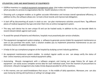 UTILISATION, CARE AND MAINTENANCE OF EQUIPMENTS
• EZOffice Inventory is a medical equipment management sytem that makes maintaining hospital equipment a breeze
which provides its services to organizations like the Health Solutions in the US
• Choosing such a program enables us to gather accurate information and increase overall operational efficiency. In
addition to this, the software allows one to track critical records and improve task delegation.
• It start off by documenting all assets in stock so one can plan maintenance activities around them. Tag different
pieces of medical equipment by type and enter them into an online management system.
• This way, each device has its own unique ID and can be tracked easily. In addition to this, use barcode labels to
record relevant details against each asset.
• To avoid the spread of bacteria and infections, hospitals must proactively plan service schedules.
• This equipment management system employs a software to generate service tickets for equipment maintenance as
soon as you purchase the assets. Such a solution enables you to implement preventive maintenance so you can
eliminate chances of sudden breakdowns.
• It helps to Set up a compliance program at the hospital by studying current industry guidelines.
• An equipment maintenance system enables to conduct regular audits so one can always verify the status of
their entire inventory and ensure medical equipment safety .
• Automating lifecycle management with a software program and tracing out usage history for all types of
equipment can easily access complete service data for each individual asset, from the moment of procurement to
retirement. Lifecycle management also makes timely disposal possible for all the machines.
• In this manner, one can avoid breakdowns that occurs in the middle of daily operations. Moreover, one can also
save money by retiring old machinery or selling it at salvage value
 