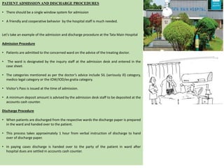 PATIENT ADMISSION AND DISCHARGE PROCEDURES
• There should be a single window system for admission
• A friendly and cooperative behavior by the hospital staff is much needed.
Let's take an example of the admission and discharge procedure at the Tata Main Hospital
Admission Procedure
• Patients are admitted to the concerned ward on the advice of the treating doctor.
• The ward is designated by the inquiry staff at the admission desk and entered in the
case sheet.
• The categories mentioned as per the doctor’s advice include SIL (seriously ill) category,
medico legal category or the IOW/IOD/ex gratia category.
• Visitor’s Pass is issued at the time of admission.
• A minimum deposit amount is advised by the admission desk staff to be deposited at the
accounts cash counter.
Discharge Procedure
• When patients are discharged from the respective wards the discharge paper is prepared
in the ward and handed over to the patient.
• This process takes approximately 1 hour from verbal instruction of discharge to hand
over of discharge paper.
• In paying cases discharge is handed over to the party of the patient in ward after
hospital dues are settled in accounts cash counter.
 