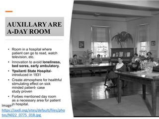 AUXILLARYARE
A-DAY ROOM
• Room in a hospital where
patient can go to read, watch
television, etc.
• Innovation to avoid loneliness,
bed sores, early ambulatory.
• Ypsilanti State Hospital-
introduced in 1931
• Create atmosphere for healthful
stimulating effect on sick
minded patient- case
study proven
• Forbes mentioned day room
as a necessary area for patient
in hospital.Image-
https://aadl.org/sites/default/files/pho
tos/N022_0775_018.jpg
 