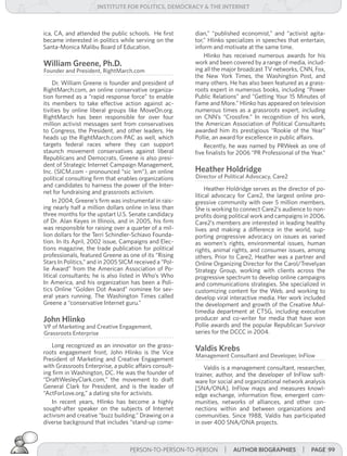 institUte for Politics, deMocracY & tHe internet



ica, CA, and attended the public schools. He first      dian,” “published economist,” and “activist agita-
became interested in politics while serving on the      tor,” Hlinko specializes in speeches that entertain,
Santa-Monica Malibu Board of Education.                 inform and motivate at the same time.
                                                            Hlinko has received numerous awards for his
william greene, Ph.d.                                   work and been covered by a range of media, includ-
Founder and President, RightMarch.com                   ing all the major broadcast TV networks, CNN, Fox,
                                                        the New York Times, the Washington Post, and
     Dr. William Greene is founder and president of     many others. He has also been featured as a grass-
RightMarch.com, an online conservative organiza-        roots expert in numerous books, including “Power
tion formed as a “rapid response force” to enable       Public Relations” and “Getting Your 15 Minutes of
its members to take effective action against ac-        Fame and More.” Hlinko has appeared on television
tivities by online liberal groups like MoveOn.org.      numerous times as a grassroots expert, including
RightMarch has been responsible for over four           on CNN’s “Crossfire.” In recognition of his work,
million activist messages sent from conservatives       the American Association of Political Consultants
to Congress, the President, and other leaders. He       awarded him its prestigious “Rookie of the Year”
heads up the RightMarch.com PAC as well, which          Pollie, an award for excellence in public affairs.
targets federal races where they can support                Recently, he was named by PRWeek as one of
staunch movement conservatives against liberal          five finalists for 2006 “PR Professional of the Year.”
Republicans and Democrats. Greene is also presi-
dent of Strategic Internet Campaign Management,
Inc. (SICM.com - pronounced “sic ‘em”), an online       Heather Holdridge
political consulting firm that enables organizations    Director of Political Advocacy, Care2
and candidates to harness the power of the Inter-
                                                             Heather Holdridge serves as the director of po-
net for fundraising and grassroots activism.
                                                        litical advocacy for Care2, the largest online pro-
     In 2004, Greene’s firm was instrumental in rais-   gressive community with over 5 million members.
ing nearly half a million dollars online in less than   She is working to connect Care2’s audience to non-
three months for the upstart U.S. Senate candidacy      profits doing political work and campaigns in 2006.
of Dr. Alan Keyes in Illinois, and in 2005, his firm    Care2’s members are interested in leading healthy
was responsible for raising over a quarter of a mil-    lives and making a difference in the world, sup-
lion dollars for the Terri Schindler-Schiavo Founda-    porting progressive advocacy on issues as varied
tion. In its April, 2002 issue, Campaigns and Elec-     as women’s rights, environmental issues, human
tions magazine, the trade publication for political     rights, animal rights, and consumer issues, among
professionals, featured Greene as one of its “Rising    others. Prior to Care2, Heather was a partner and
Stars In Politics,” and in 2005 SICM received a “Pol-   Online Organizing Director for the Carol/Trevelyan
lie Award” from the American Association of Po-         Strategy Group, working with clients across the
litical consultants; he is also listed in Who’s Who     progressive spectrum to develop online campaigns
In America, and his organization has been a Poli-       and communications strategies. She specialized in
tics Online “Golden Dot Award” nominee for sev-         customizing content for the Web, and working to
eral years running. The Washington Times called         develop viral interactive media. Her work included
Greene a “conservative Internet guru.”                  the development and growth of the Creative Mul-
                                                        timedia department at CTSG, including executive
John Hlinko                                             producer and co-writer for media that have won
VP of Marketing and Creative Engagement,                Pollie awards and the popular Republican Survivor
Grassroots Enterprise                                   series for the DCCC in 2004.

   Long recognized as an innovator on the grass-
roots engagement front, John Hlinko is the Vice
                                                        valdis krebs
                                                        Management Consultant and Developer, InFlow
President of Marketing and Creative Engagement
with Grassroots Enterprise, a public affairs consult-       Valdis is a management consultant, researcher,
ing firm in Washington, DC. He was the founder of       trainer, author, and the developer of InFlow soft-
“DraftWesleyClark.com,” the movement to draft           ware for social and organizational network analysis
General Clark for President, and is the leader of       [SNA/ONA]. InFlow maps and measures knowl-
“ActForLove.org,” a dating site for activists.          edge exchange, information flow, emergent com-
   In recent years, Hlinko has become a highly          munities, networks of alliances, and other con-
sought-after speaker on the subjects of Internet        nections within and between organizations and
activism and creative “buzz building.” Drawing on a     communities. Since 1988, Valdis has participated
diverse background that includes “stand-up come-        in over 400 SNA/ONA projects.



                                   PERSON-TO-PERSON-TO-PERSON       | aUtHor BiograPHies | Page 99
 