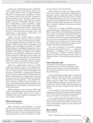 institUte for Politics, deMocracY & tHe internet



      Clients such as IBM Global Services, TRW, Ray-     est corporation in the United States.
  theon, Northrop Grumman, Boeing, Aventis, Sol-             Mike combines an expertise in blog communi-
  vay, Cardinal Health, Annie E. Casey Foundation,       cations and direct marketing with a background in
  MacArthur Foundation, Barr Foundation, Centers         grassroots political organizing. Before coming to
  for Disease Control [CDC], ACENet, Scottish En-        Edelman, Mike was the Political Director of Ameri-
  terprise, Deloitte Touche Tohmatsu, Jaakko Poyry,      can Target Advertising, a full-service creative direct
  PricewaterhouseCoopers, Booz-Allen & Hamilton,         response marketing agency where he helped com-
  KPMG, University of Michigan Business School,          panies and organizations develop and use technol-
  Naval Postgraduate School, CapitalOne, Target,         ogy to enhance traditional fundraising and advo-
  Sempra Energy, Lucent Technologies, Hiram Walk-        cacy programs.
  er, Shell, various government offices, and hundreds
                                                             Mike is the co-founder of RedState.org (http:/   /
  of independent consultants use his software and
                                                         www.redstate.org), a Republican community blog.
  services to map and measure networks, flows, and
                                                         Mike is also a Director of the RedState.org Corpora-
  relationships in organizations, communities, and
                                                         tion, a political committee registered with the Fed-
  other complex human systems.
                                                         eral Election Commission. He has been a blogger
      Valdis is an often quoted expert on network        since 2001, and in that capacity testified before the
  analysis and network weaving. His work has been        FEC last year on the regulation of political speech
  covered in major media including Business Week,        on the Internet and became one of the first blog-
  Discover Magazine, Business 2.0, New York Times        gers called to offer expert testimony before a Com-
  Magazine, Fast Company, CNN, Entrepreneur, First       mittee in the House of Representatives.
  Monday, Optimize Magazine, Training, PC, ZDNet,
                                                             He is the co-founder of The Online Coalition
  O’Reilly Network, Knowledge Management, Across
                                                         (http://www.onlinecoalition.com), a bipartisan
  the Board, HR Executive, Personnel Journal, Forbes,
                                                         association of bloggers and online profession-
  FORTUNE, CIO Magazine, MSNBC.com, HR.com,
                                                         als formed earlier in 2005 to support freedom of
  Release 1.0, several major newspapers around the
                                                         speech and political participation online. Mike is a
  world including the Wall Street Journal, New York
                                                         frequent lecturer at technology and Internet semi-
  Times, Christian Science Monitor, Cleveland Plain
                                                         nars.
  Dealer, USA Today, Washington Post, and Associ-
  ated Press. Krebs is also quoted in dozens of books,
  many of which have reprinted his network maps.         chris Macdonald
      Valdis has undergraduate degrees in Math-          EVP Business Development and Operations,
  ematics & Computer Science and a graduate de-          Liberated Syndication (Libsyn), President, Loud
  gree in Organizational Behavior/Human Resources        Results, parent company of IndieFeed Networks,
  and has studied applied Artificial Intelligence. He    Co-Founder and General Counsel, Association of
  has given invited talks on organizational networks     Music Podcasting
  at UCLA School of Public Policy and The Anderson           Chris MacDonald has been deep in podcasting
  School of Management, Michigan State University        since releasing IndieFeed Networks in September
  School of Labor and Industrial Relations, Weather-     2004. A former rich media e-mail and streaming
  head School of Management - Case Western Re-           media executive, today Chris’ IndieFeed project
  serve University, Cleveland State University, Uni-     boasts the highest collective download rate for mu-
  versity of Michigan Business School, Kellogg School    sic podcasts, with 750,000 unique downloads per
  of Management - Northwestern University, and the       month, and consistent rankings on the iTunes top
  University of Latvia.                                  100 list.
      Before starting his own business, Valdis held          At Loud Results, Chris has advised corporate
  various HR management positions at Disney, TRW,        business executives, Washington-based politicians,
  Toyota, and Ford. Valdis works from his office in      and PR firms on effective ways to harness podcast-
  Cleveland, Ohio with a network of colleagues in the    ing as a mix within communication initiatives.
  USA, Canada, and Europe.
                                                             Chris recently joined the management team at
                                                         Libsyn to help the premier podcast host and solu-
  Mike krempasky                                         tions provider become even more successful, with
  Vice President, Edelman                                a focused emphasis toward new user services and
                                                         enterprise solutions.
      Mike Krempasky joined Edelman in August
  2005 as Vice President, focusing on Internet strat-
  egy and communications, marketing, and advocacy        nicco Mele
  for Edelman clients. He was responsible for the de-    CEO, EchoDitto
  velopment and launch of the first blog for the larg-
                                                            Born in West Africa to Foreign Service parents,


Page 100    | aUtHor BiograPHies | PERSON-TO-PERSON-TO-PERSON
 