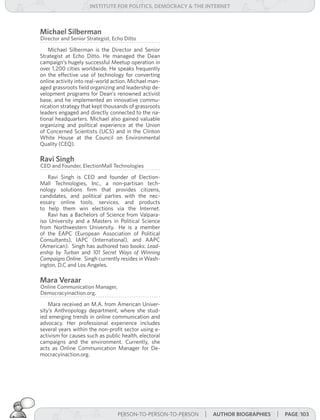 institUte for Politics, deMocracY & tHe internet



Michael silberman
Director and Senior Strategist, Echo Ditto

    Michael Silberman is the Director and Senior
Strategist at Echo Ditto. He managed the Dean
campaign’s hugely successful Meetup operation in
over 1,200 cities worldwide. He speaks frequently
on the effective use of technology for converting
online activity into real-world action. Michael man-
aged grassroots field organizing and leadership de-
velopment programs for Dean’s renowned activist
base, and he implemented an innovative commu-
nication strategy that kept thousands of grassroots
leaders engaged and directly connected to the na-
tional headquarters. Michael also gained valuable
organizing and political experience at the Union
of Concerned Scientists (UCS) and in the Clinton
White House at the Council on Environmental
Quality (CEQ).

ravi singh
CEO and Founder, ElectionMall Technologies

   Ravi Singh is CEO and founder of Election-
Mall Technologies, Inc., a non-partisan tech-
nology solutions firm that provides citizens,
candidates, and political parties with the nec-
essary online tools, services, and products
to help them win elections via the Internet.
   Ravi has a Bachelors of Science from Valpara-
iso University and a Masters in Political Science
from Northwestern University. He is a member
of the EAPC (European Association of Political
Consultants), IAPC (International), and AAPC
(American). Singh has authored two books: Lead-
ership	 by	 Turban and 101	 Secret	 Ways	 of	 Winning	
Campaigns	Online. Singh currently resides in Wash-
ington, D.C and Los Angeles.

Mara veraar
Online Communication Manager,
Democracyinaction.org.

    Mara received an M.A. from American Univer-
sity’s Anthropology department, where she stud-
ied emerging trends in online communication and
advocacy. Her professional experience includes
several years within the non-profit sector using e-
activism for causes such as public health, electoral
campaigns and the environment. Currently, she
acts as Online Communication Manager for De-
mocracyinaction.org.




                                  PERSON-TO-PERSON-TO-PERSON   | aUtHor BiograPHies | Page 103
 