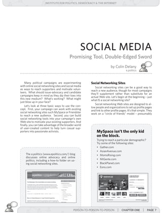 institUte for Politics, deMocracY & tHe internet




                                                   SOCIAL MEDIA
                                          Promising Tool, Double-Edged Sword
                                                                        by Colin Delany
                                                                                      e.politics



    Many political campaigns are experimenting         Social Networking Sites
with online social networking sites and social media      Social networking sites can be a good way to
as ways to reach supporters and motivate volun-        reach a new audience, though for most campaigns
teers. What should issue-advocacy and candidate        they’ll supplement rather than substitute for an
campaigns keep in mind as they dip their toes into     actual Web site. Let’s begin at the beginning – just
this new medium? What’s working? What might            what IS a social networking site?
just blow up in your face?
                                                          Social networking Web sites are designed to al-
    Let’s look at three basic ways to use the con-     low people and organizations to set up profile pages
cept. First, your campaign can work with existing      and link to other profile pages. It’s that simple. They
social networking sites such MySpace or Friendster     work on a “circle of friends” model – presumably
to reach a new audience. Second, you can build
social networking tools into your campaign’s own
Web site to motivate your existing supporters. And
finally, you can take advantage of the broader world
of user-created content to help turn casual sup-
porters into passionate activists.                          MySpace isn’t the only kid
                                                            on the block.
                                                            Trying to reach a particular demographic?
                                                            Try some of the following sites:
                                                            • Gather.com
                                                            • AsianAvenue.com
    The e.politics (www.epolitics.com/) blog                • MomsRising.com
    discusses online advocacy and online
    politics, including a how-to folder on us-              • MiGente.com
    ing social networking sites.                            • BlackPlanet.com
                                                            • Eons.com




                                           PERSON-TO-PERSON-TO-PERSON | | introdUction
                                             PERSON-TO-PERSON-TO-PERSON     cHaPter one              | Page 7
 