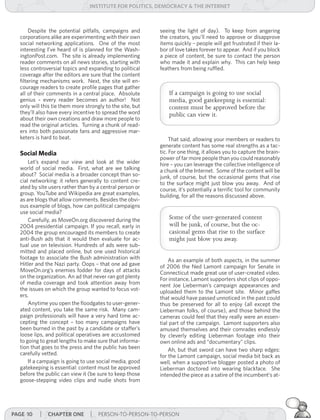 institUte for Politics, deMocracY & tHe internet



       Despite the potential pitfalls, campaigns and       seeing the light of day). To keep from angering
  corporations alike are experimenting with their own      the creators, you’ll need to approve or disapprove
  social networking applications. One of the most          items quickly – people will get frustrated if their la-
  interesting I’ve heard of is planned for the Wash-       bor of love takes forever to appear. And if you block
  ingtonPost.com. The site is already implementing         a piece of content, be sure to contact the person
  reader comments on all news stories, starting with       who made it and explain why. This can help keep
  less controversial topics and expanding to political     feathers from being ruffled.
  coverage after the editors are sure that the content
  filtering mechanisms work. Next, the site will en-
  courage readers to create profile pages that gather
  all of their comments in a central place. Absolute           If a campaign is going to use social
  genius – every reader becomes an author! Not                 media, good gatekeeping is essential:
  only will this tie them more strongly to the site, but       content must be approved before the
  they’ll also have every incentive to spread the word         public can view it.
  about their own creations and draw more people to
  read the original articles. Turning a chunk of read-
  ers into both passionate fans and aggressive mar-
  keters is hard to beat.                                       That said, allowing your members or readers to
                                                           generate content has some real strengths as a tac-
  Social Media                                             tic. For one thing, it allows you to capture the brain-
                                                           power of far more people than you could reasonably
      Let’s expand our view and look at the wider          hire – you can leverage the collective intelligence of
  world of social media. First, what are we talking        a chunk of the Internet. Some of the content will be
  about? Social media is a broader concept than so-        junk, of course, but the occasional gems that rise
  cial networking: it refers generally to content cre-     to the surface might just blow you away. And of
  ated by site users rather than by a central person or    course, it’s potentially a terrific tool for community
  group. YouTube and Wikipedia are great examples,         building, for all the reasons discussed above.
  as are blogs that allow comments. Besides the obvi-
  ous example of blogs, how can political campaigns
  use social media?
      Carefully, as MoveOn.org discovered during the           Some of the user-generated content
  2004 presidential campaign. If you recall, early in          will be junk, of course, but the oc-
  2004 the group encouraged its members to create              casional gems that rise to the surface
  anti-Bush ads that it would then evaluate for ac-            might just blow you away.
  tual use on television. Hundreds of ads were sub-
  mitted and placed online, but one used historical
  footage to associate the Bush administration with            As an example of both aspects, in the summer
  Hitler and the Nazi party. Oops – that one ad gave       of 2006 the Ned Lamont campaign for Senate in
  MoveOn.org’s enemies fodder for days of attacks          Connecticut made great use of user-created video.
  on the organization. An ad that never ran got plenty     For instance, Lamont supporters shot clips of oppo-
  of media coverage and took attention away from           nent Joe Lieberman’s campaign appearances and
  the issues on which the group wanted to focus vot-       uploaded them to the Lamont site. Minor gaffes
  ers.                                                     that would have passed unnoticed in the past could
      Anytime you open the floodgates to user-gener-       thus be preserved for all to enjoy (all except the
  ated content, you take the same risk. Many cam-          Lieberman folks, of course), and those behind the
  paign professionals will have a very hard time ac-       cameras could feel that they really were an essen-
  cepting the concept – too many campaigns have            tial part of the campaign. Lamont supporters also
  been burned in the past by a candidate or staffer’s      amused themselves and their comrades endlessly
  loose lips, and political operatives are accustomed      by cleverly editing Lieberman footage into their
  to going to great lengths to make sure that informa-     own online ads and “documentary” clips.
  tion that goes to the press and the public has been          Ah, but that sword can have two sharp edges:
  carefully vetted.                                        for the Lamont campaign, social media bit back as
      If a campaign is going to use social media, good     well, when a supportive blogger posted a photo of
  gatekeeping is essential: content must be approved       Lieberman doctored into wearing blackface. She
  before the public can view it (be sure to keep those     intended the piece as a satire of the incumbent’s at-
  goose-stepping video clips and nudie shots from




Page 10   | cHaPter one | PERSON-TO-PERSON-TO-PERSON
 