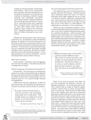 institUte for Politics, deMocracY & tHe internet



     Instead of unlimited growth, membership,                          Am	I	just	using	people	to	do	the	hard	work	for	me?
     and freedom, many of the communities                              	 The simple answer is yes. But that doesn’t nec-
     that have done well have bounded size or                          essarily make you the bad guy. Stealing someone
     strong limits to growth, non-trivial barriers                     else’s handiwork online and using it to make an
     to joining or becoming a member in good                           enormous profit might categorize you as a villain
     standing, and enforceable community                               – as well as a criminal. Asking your supporters and
     norms that constrain individual freedoms.                         your super-activists to help you and going out of
     Forums that lack any mechanism for eject-                         your way to thank them (even if it means an extra
     ing or controlling hostile users, especially                      hour or two in the office) is a little different. It’s
     those convened around contentious top-                            asking them to volunteer in a new, creative way.
     ics, have often broken down under the
                                                                           Would you pay a marketing company or an of-
     weight of users hostile to the conversa-
                                                                       fice full of paid staff to do the same thing? If the an-
     tion.9 Thoughtful regulations can actually
                                                                       swer is yes, then consider being particularly grate-
     help, not hinder the growth of your com-
                                                                       ful – perhaps even effusive – with your praise. And
     munity.
                                                                       make sure you individualize your e-mails of thanks.
                                                                       Nothing goes over as poorly as a seemingly stan-
    Whether you decide to post a few rules for your                    dard, machine-generated response when someone
community (i.e., no profanity) or allow standards of                   has gone above and beyond. In another chapter,
behavior to emerge as the community grows, the                         Michael Silberman discusses sending your super-
fact that you allow your community to have a voice                     activists special thank you presents, such as pins
in the first place will breed trust between both you                   and bumper stickers, as a sign of thanks.
and them. That element of trust works both ways.
Yes, your supporters will feel like trusted, valuable
members of your community. But there is an add-
ed bonus as you watch what they produce – from a
blog posting to an e-mail to an animation – you will                       “Different people want to drive their
learn about them and trust them more too.                                   opinions around different topics.
                                                                            This results in a richer response, and
Will	it	save	me	money?                                                      it helps you reach people you haven’t
	 Quite possibly. Production costs and aggrega-                             already met. The Internet allows us
tion cost next to nothing. And people spread viral                          to survey a varied audience and let
messages free of charge.                                                    them provide responses on topics
                                                                            they care about in an unfiltered man-
Will	my	message	go	viral	if	someone	else	produces	it?		
                                                                            ner.”
    No promises. The viral nature of a message de-
pends on its content and its ability both to appeal to                              - Richard Counihan, Senior Vice President
                                                                                         Strategic Development, Who’s Calling
emotion and interact with the immediate moment.
If a UGM contains each of those things, then it is
relatively easy for it to spread through networks
and aggregation.
                                                                           Many of the most successful niche Web vid-
    UGM doesn’t feel like advertising. It feels fun                    eos and animations are textured, nuanced, col-
and catchy, and it has the ability to mesmerize ev-                    laborative endeavors – much like good Jazz music.
eryone from retirees to office workers to students.                    Their creators take an image (or several images),
                                                                       a theme, a famous line, or a news clip and reinter-
    “To create word-of-mouth about a                                   pret it in a new way. While portions of Web media
     viral ad, you have to do something                                may in fact impinge upon what we’ve historically
     that people love to talk about. That                              described as rights restrictions, many people know
                                                                       that when they post media content online, some-
     usually means sex, political or social                            one else will reuse it. However, this does not mean
     humor, or evil and violence – or, of                              that your organization should sweep the Web for
     course, gross-out jokes.”                                         cool media content and post it as your own. Give
               - Dave Balter and John Butman, Grapevine                them credit – a policy that works well with content
                                                                       that supporters produce on your behalf as well. If
                                                                       you just “have to have it,” try tracking down its pro-
                                                                       ducers. You never know: they might be flattered
9   Clay Shirky, “Social Software and the Politics of Groups,” Clay	   that you reached out to them. In any event, make
    Shirky’s	 Writings	 About	 the	 Internet (http://www.shirky.com/
    writings/group_politics.html), March 9, 2003.                      sure you observe copyright restrictions. For a good


                                                        PERSON-TO-PERSON-TO-PERSON           | cHaPter two | Page 15
 