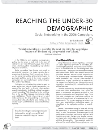 institUte for Politics, deMocracY & tHe internet




    REACHING THE UNDER-30
            DEMOGRAPHIC
                                 Social Networking in the 2006 Campaigns
                                                                                     by Riki Parikh
                                                         Institute for Politics, Democracy & the Internet


        “Social networking is probably the next big thing for campaigns
               because it’s the next big thing within our culture.”
                                              - Phil Noble, PoliticsOnline


    In the 2006 mid-term election, campaigns are                 What Makes It Work
pulling out the stops to look fresh in the eyes of                   Using these social networking sites, a campaign
voters who are tired of the status quo. And for the              can create a personal profile for its candidate, dis-
more adventurous that includes being hip with the                seminating biographical and professional informa-
MySpace Revolution.                                              tion to an entire network and acquainting users with
    Social networking has already been used by                   the candidate. Campaigns can then add media and
commercial marketers to target certain demo-                     messages to share within their network and create
graphics and decipher their interests and desires.               groups for feedback and discussion. In return, so-
As the social networking phenomenon begins to                    cial networks give campaigns instant information:
permeate politics, some of the more innovative                   social, geographic, and (in some cases) ideological
campaigns are starting to log-on and create pro-                 connections. A user’s profile lists a person’s so-
files for their candidates.                                      cial connections (who they are friends with, which
    Embracing social networking sites is seen by                 groups they associate with), regional location, and
many as the next natural step in campaigning be-                 political leanings.
cause of the sites’ ability to directly inform and en-               “Politics is essentially about the sharing of po-
gage the electorate. Just like a political campaign,             sitions and values and the ideas that a politician
social networking Web sites allow for the prolifera-             wants to implement and gaining support of that
tion of the four Ms: message, momentum, media,                   through conversation and persuasion,” said Chris
and mobilization: “Social networking can be used                 Kelly, vice president and chief privacy officer for
in the same way it is for everything: to build an au-            Facebook, the online social networking site for col-
dience, to create activists, to raise money, and to              lege students. “So, in many ways social networking
create buzz,” said Phil Noble, president of Politic-             sites… are a great platform for building support for
sOnline.                                                         a candidate or the particular positions of a candi-
                                                                 date.”
                                                                     Several candidates running in 2006 are seizing
    Social networks give campaigns instant                       the opportunity to attract and interact with young
    information: social, geographic and                          voters to build that support. They’ve turned to the
                                                                 social networking sites, particularly MySpace and
    (in some cases) ideological connec-                          Facebook, which are the two most popular commu-
    tions.                                                       nity-based sites on the Web, to target and engage
                                                                 with that demographic. “Young people under 30,
                                                                 who are the social networking constituency, care


                                           PERSON-TO-PERSON-TO-PERSON | cHaPter tHree
                                                             PERSON-TO-PERSON-TO-PERSON                      | Page 19
 