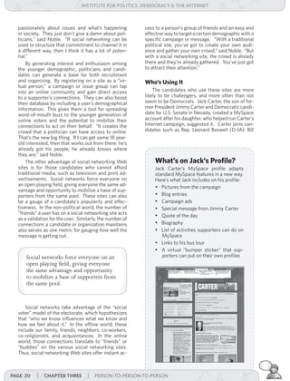 institUte for Politics, deMocracY & tHe internet



  passionately about issues and what’s happening           cess to a person’s group of friends and an easy and
  in society. They just don’t give a damn about poli-      effective way to target a certain demographic with a
  ticians,” said Noble. “If social networking can be       specific campaign or message. “With a traditional
  used to structure that commitment to channel it in       political site, you’ve got to create your own audi-
  a different way, then I think it has a lot of poten-     ence and gather your own crowd,” said Noble. “But
  tial.”                                                   with a social networking site, the crowd is already
      By generating interest and enthusiasm among          there and they’re already gathered. You’ve just got
  the younger demographic, politicians and candi-          to attract their attention.”
  dates can generate a base for both recruitment
  and organizing. By registering on a site as a “vir-      Who’s Using It
  tual person,” a campaign or issue group can tap
  into an online community and gain direct access              The candidates who use these sites are more
  to a supporter’s connections. They can also boost        likely to be challengers, and more often than not
  their database by including a user’s demographical       seem to be Democrats. Jack Carter, the son of for-
  information. This gives them a tool for spreading        mer President Jimmy Carter and Democratic candi-
  word-of-mouth buzz to the younger generation of          date for U.S. Senate in Nevada, created a MySpace
  online voters and the potential to mobilize their        account after his daughter, who helped run Carter’s
  connections to act on their behalf. “It creates the      Internet campaign, suggested it. Carter joins can-
  crowd that a politician can have access to online.       didates such as Rep. Leonard Boswell (D-IA); Bill
  That’s the new big thing. If I can get some 18 year-
  old interested, then that works out from there: he’s
  already got his people, he already knows where
  they are,” said Noble.
      The other advantage of social networking Web             What’s on Jack’s Profile?
  sites is for those candidates who cannot afford              Jack Carter’s MySpace profile adapts
  traditional media, such as television and print ad-          standard MySpace features in a new way.
  vertisements. Social networks force everyone on              Here’s what Jack includes on his profile:
  an open playing field, giving everyone the same ad-          •	 Pictures from the campaign
  vantage and opportunity to mobilize a base of sup-
  porters from the same pool. These sites can also             •	 Blog entries
  be a gauge of a candidate’s popularity and effec-            •	 Campaign ads
  tiveness. In the non-political world, the number of          •	 Special message from Jimmy Carter
  “friends” a user has on a social networking site acts
                                                               •	 Quote of the day
  as a validation for the user. Similarly, the number of
  connections a candidate or organization maintains            •	 Biography
  also serves as one metric for gauging how well the           •	 List of activities supporters can do on
  message is getting out.                                         MySpace
                                                               •	 Links to his bus tour
                                                               •	 A virtual “bumper sticker” that sup-
      Social networks force everyone on an                        porters can put on their own profiles
      open playing field, giving everyone
      the same advantage and opportunity
      to mobilize a base of supporters from
      the same pool.


      Social networks take advantage of the “social
  voter” model of the electorate, which hypothesizes
  that “who we know influences what we know and
  how we feel about it.” In the offline world, these
  include our family, friends, neighbors, co-workers,
  co-religionists, and acquaintances. In the online
  world, those connections translate to “friends” or
  “buddies” on the various social networking sites.
  Thus, social networking Web sites offer instant ac-



Page 20    | cHaPter tHree | PERSON-TO-PERSON-TO-PERSON
 