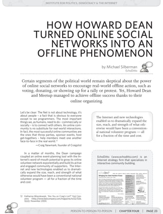 institUte for Politics, deMocracY & tHe internet




               HOW HOWARD DEAN
             TURNED ONLINE SOCIAL
                NETWORKS INTO AN
              OFFLINE PHENOMENON
                                                                       by Michael Silberman
                                                                                          EchoDitto


 Certain segments of the political world remain skeptical about the power
 of online social networks to encourage real-world offline action, such as
 voting, donating, or showing up for a rally or protest. Yet, Howard Dean
      and Meetup managed to achieve offline success thanks to their
                            online organizing.

Let’s be clear: The Net is not about technology, it’s
about people – a fact that is obvious to everyone
except to we programmers. The most important
                                                                   The Internet and new technologies
things we, as humans, need to do – commercially or                 enabled us to dramatically expand the
socially – is to connect with others. An online com-               size, reach, and strength of what oth-
munity is no substitute for real-world interactions.               erwise would have been a convention-
In fact, the most successful online communities are                al national volunteer program — all
the ones that throw parties, sponsor events, host                  for a fraction of the time and cost.
get-togethers – help members meet one another
face-to-face in the real world. 12
               —Craig Newmark, founder of Craigslist

    In a matter of months, the Dean campaign
coupled an online event-planning tool with the In-                 EchoDitto (www.echoditto.com) is an
ternet’s word-of-mouth potential to grow its online                Internet strategy firm that specializes in
volunteer network exponentially and build its active               interactive community building.
and engaged community of supporters. The Inter-
net and new technologies enabled us to dramati-
cally expand the size, reach, and strength of what
otherwise would have been a conventional national
volunteer program — all for a fraction of the time
and cost.



12 Katharine Mieszkowski, “Are You on Craig’s List?” Fast	Com-
   pany (http://www.fastcompany.com/magazine/nc02/026.
   html), November 2000.



                                                   PERSON-TO-PERSON-TO-PERSON | cHaPter foUr
                                                                    PERSON-TO-PERSON-TO-PERSON           | Page 23
 
