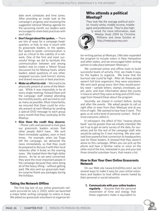 institUte for Politics, deMocracY & tHe internet



        date work schedules and time zones.
                                                            Who attends a political
        After providing an inside look at the               Meetup?
        campaign’s progress and reviewing the               They look like the average political activ-
        suggested national Meetup agenda for                ist: mostly white, middle income, middle-
        the upcoming month, our leaders were                aged, and professional. They’re also high-
        encouraged to share best practices with                  ly wired. For more information, read
        each other.                                                 Meetup	 Study	 2004 by Christine
      • Don’t forget about the spokes. — There                       Williams and Jesse Gordon at
        are lots of ways for a campaign head-                         http://meetupsurvey.com.
        quarters, or hub, to stay in touch with
        its grassroots leaders, or the spokes.
        But spoke-to-spoke communication is
        just as critical to the viability of a net-     ter-writing parties at Meetups. (We later expanded
        work. One of the first and most suc-            the program to include voters in New Hampshire
        cessful things we did to facilitate this        and other states, and we encouraged letter-writing
        communication between and among                 parties to take place between Meetups.)
        leaders was to create a Yahoo! Group
        discussion list for Meetup hosts, where             We combined online and offline tools to build
        leaders asked questions of one other,           successful levels of activity. First, we made it easy
        swapped success (and horror) stories,           for the leaders to organize. We knew that the
        and shared resources or best practices.         burnout rate could be high. After all, these people
                                                        weren’t full-time organizers: they were volunteers.
      • Make an effort to visit. – We tried to be       We sent each group every item they would possi-
        physically present at some of the Meet-         bly need – sample letters, stamps, envelopes, pa-
        ups. While it was impossible to be at           per, pens, and even information about the county
        every single meeting, Howard Dean and           in Iowa to which they were writing and a DVD mes-
        the campaign staff rotated attending            sage from Howard Dean about the program.
        the monthly events, and we tried to visit
        as many as possible. Most importantly,              Secondly, we stayed in contact before, during
        we ensured that Dean could be virtu-            and after the events. We asked people to call us
        ally present at each Meetup by sending          right after or even from their Meetups and at any
        a special DVD message to each group             time of night. We wanted to hear how it went. This
        every month that they could play at the         gave us an extra level of personal contact. And al-
        Meetup.                                         most everyone called in.
      • Give them the credit they deserve.                  In retrospect, the effect of this “reverse phone
        – Phone calls and personal e-mail gave          bank” was far greater than we initially intended. We
        our grassroots leaders access that              set it up to get an early survey of the data, for our-
        other people didn’t have. We sent               selves and for the rest of the campaign staff, who
        them immediate updates, even in hard            would be asking for it next morning. We also real-
        times. For example, when Joe Trippi             ized how powerful that connection to headquarters
        left the campaign, we delivered the             was for these leaders. It showed that they weren’t
        news immediately, so that they could            alone on this campaign. When you can pick up the
        be prepared to discuss it with their local      phone and hear a familiar name or voice on the
        networks after it broke on the evening          other end of the line, interested in you and your last
        news. We treated them like high-dollar          three stressful volunteer hours, that means a lot.
        donors. As far as we were concerned,
        they were the most important people in          How to Run Your Own Online Grassroots
        the campaign because they were doing            Network
        all of the heavy lifting – without getting
        paid. We also sent our grassroots lead-            On our Web site (www.EchoDitto.com), we list
        ers surprise thank-you packages during          several ways to make it easy for your online volun-
        the holidays.                                   teers and leaders to host offline events fueled by
                                                        their personal or social networks:

  Taking the Network Offline
                                                            1. Communicate with your online leaders
     The first big test of our online grassroots net-          regularly. – Assume that the personal
  work occurred on July 2, 2003, when we launched              investment of time and energy that
  a major letter writing campaign to voters in Iowa.           these organizers make is equivalent to
  We asked our grassroots volunteers to organize let-


Page 26   | cHaPter five | PERSON-TO-PERSON-TO-PERSON
 