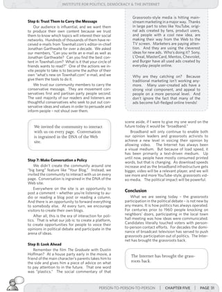 institUte for Politics, deMocracY & tHe internet


                                                              Grassroots-style media is hitting main-
Step 6: Trust Them to Carry the Message                       stream marketing in a major way. Thanks
    Our audience is influential, and we want them             in large part to sites like YouTube, origi-
to produce their own content because we trust                 nal ads created by fans, product users,
them to know which topics will interest their social          and people with a cool new idea, are
networks. Hundreds of thousands of them have re-              making their way from the Web to the
ceived e-mails from Townhall.com’s editor-in-chief            TV screen. Marketers are paying atten-
Jonathan Garthwaite for over a decade. We asked               tion. And they are using the cleverest
our members, “Can you write an e-mail as well as              ideas for new ads. Who’s doing it? Sony,
Jonathan Garthwaite? Can you find the best con-               L’Oreal, MasterCard, Mentos, Chevrolet,
tent in Townhall.com? What is it that your circle of          and Burger have all used ads created by
friends wants to read?” One of the actions we in-             everyday people online.
vite people to take is to become the author of their
own “what’s new on Townhall.com” e-mail, and we               Why are they catching on? Because
give them the tools to do it.                                 traditional marketing isn’t working any-
    We trust our community members to carry the               more. Many user-created ads have a
conservative message. They are movement con-                  strong viral component, and appeal to
servatives first and partisan party people second.            people on a more personal level. And
The vast majority of our readers and listeners are            don’t ignore the fact that many of the
thoughtful conservatives who seek to put out con-             ads become full-fledged online trends!
servative ideas and values in order to persuade and
inform people – not shout over them.

                                                          scene aside, if I were to give my one word on the
    We invited the community to interact                  future today it would be “broadband.”
    with us on every page. Conversation                       Broadband will only continue to enable both
    is ingrained in the DNA of the Web                    our opinion leaders and grassroots activists to
    site.                                                 achieve a new level in voicing their opinion by
                                                          allowing video. The Internet has always been
                                                          a visual medium. But because of load speed, it
                                                          has been primarily a text-driven medium. Up
                                                          until now, people have mostly consumed printed
Step 7: Make Conversation a Policy
                                                          words, but that is changing. As download speeds
    We didn’t create the community around one             increase and as the broadband infrastructure gets
“big bang” feature like “Your Blog.” Instead, we          bigger, video will be a relevant player, and we will
invited the community to interact with us on every        see more and more YouTube-style, grassroots vid-
page. Conversation is ingrained in the DNA of the         eo media. The political impact will be powerful.
Web site.
    Everywhere on the site is an opportunity to
post a comment – whether you’re listening to au-
                                                          Conclusion
dio or reading a blog post or reading a column.              What we are seeing today – the grassroots
And there is an opportunity to forward everything         participation in the political debate – is not new by
to somebody else. At every turn, we encourage             any means. It is how politics has always operated.
visitors to create their own blogs.                       For centuries prior to 1960 people knocking on
    After all, this is the era of interaction for poli-   neighbors’ doors, participating in the local town
tics. That is what our job is: to create a platform,      hall meeting was how ideas were communicated.
to create opportunities for people to voice their         Candidates literally touched voters with person-
opinions in political debate and participate in the       to-person contact efforts. For decades the domi-
arena of ideas.                                           nance of broadcast television has served to push
                                                          grassroots participation out of politics. The Inter-
                                                          net has brought the grassroots back.
Step 8: Look Ahead
    Remember the film The	 Graduate with Dustin
Hoffman? At a house party early in the movie, a               The Internet has brought the grass-
friend of the main character’s parents takes him to
the side and gives him a piece of advice on what              roots back.
to pay attention to in the future. That one word
was “plastics.” The social commentary of that



                                               PERSON-TO-PERSON-TO-PERSON       | cHaPter five | Page 31
 