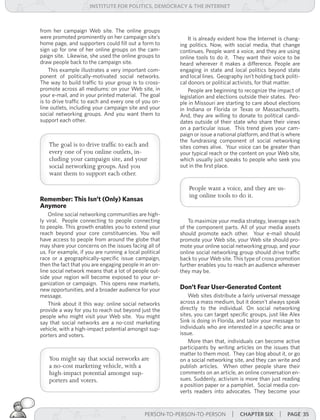 institUte for Politics, deMocracY & tHe internet



from her campaign Web site. The online groups
were promoted prominently on her campaign site’s             It is already evident how the Internet is chang-
home page, and supporters could fill out a form to       ing politics. Now, with social media, that change
sign up for one of her online groups on the cam-         continues. People want a voice, and they are using
paign site. Likewise, she used the online groups to      online tools to do it. They want their voice to be
draw people back to the campaign site.                   heard wherever it makes a difference. People are
    This example illustrates a very important com-       engaging in state and local politics beyond state
ponent of politically-motivated social networks.         and local lines. Geography isn’t holding back politi-
The way to build traffic to your group is to cross-      cal donors or political activists, for that matter.
promote across all mediums: on your Web site, in             People are beginning to recognize the impact of
your e-mail, and in your printed material. The goal      legislation and elections outside their states. Peo-
is to drive traffic to each and every one of you on-     ple in Missouri are starting to care about elections
line outlets, including your campaign site and your      in Indiana or Florida or Texas or Massachusetts.
social networking groups. And you want them to           And, they are willing to donate to political candi-
support each other.                                      dates outside of their state who share their views
                                                         on a particular issue. This trend gives your cam-
                                                         paign or issue a national platform, and that is where
                                                         the fundraising component of social networking
    The goal is to drive traffic to each and             sites comes alive. Your voice can be greater than
    every one of you online outlets, in-                 your typical reach or the content on your Web site,
    cluding your campaign site, and your                 which usually just speaks to people who seek you
    social networking groups. And you                    out in the first place.
    want them to support each other.

                                                             People want a voice, and they are us-
                                                             ing online tools to do it.
Remember: This Isn’t (Only) Kansas
Anymore
    Online social networking communities are high-
ly viral. People connecting to people connecting             To maximize your media strategy, leverage each
to people. This growth enables you to extend your        of the component parts. All of your media assets
reach beyond your core constituencies. You will          should promote each other. Your e-mail should
have access to people from around the globe that         promote your Web site, your Web site should pro-
may share your concerns on the issues facing all of      mote your online social networking group, and your
us. For example, if you are running a local political    online social networking group should drive traffic
race or a geographically-specific issue campaign,        back to your Web site. This type of cross promotion
then the fact that you are engaging people in an on-     further enables you to reach an audience wherever
line social network means that a lot of people out-      they may be.
side your region will become exposed to your or-
ganization or campaign. This opens new markets,
new opportunities, and a broader audience for your       Don’t Fear User-Generated Content
message.                                                     Web sites distribute a fairly universal message
    Think about it this way: online social networks      across a mass medium, but it doesn’t always speak
provide a way for you to reach out beyond just the       directly to the individual. On social networking
people who might visit your Web site. You might          sites, you can target specific groups, just like Alex
say that social networks are a no-cost marketing         Sink is doing in Florida, and tailor your message to
vehicle, with a high-impact potential amongst sup-       individuals who are interested in a specific area or
porters and voters.                                      issue.
                                                             More than that, individuals can become active
                                                         participants by writing articles on the issues that
                                                         matter to them most. They can blog about it, or go
    You might say that social networks are               on a social networking site, and they can write and
    a no-cost marketing vehicle, with a                  publish articles. When other people share their
    high-impact potential amongst sup-                   comments on an article, an online conversation en-
    porters and voters.                                  sues. Suddenly, activism is more than just reading
                                                         a position paper or a pamphlet. Social media con-
                                                         verts readers into advocates. They become your



                                              PERSON-TO-PERSON-TO-PERSON       | cHaPter siX | Page 35
 