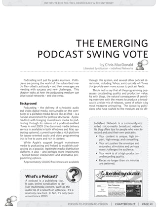 institUte for Politics, deMocracY & tHe internet




                     THE EMERGING
               PODCAST SWING VOTE
                                                                      by Chris MacDonald
                                                        Liberated Syndication – IndieFeed Networks



    Podcasting isn’t just for geeks anymore. Politi-        through this system, and several other podcast di-
cians are joining the world of the subscribed me-           rectories, including Yahoo, exist outside of iTunes
dia file – albeit cautiously – and their messages are       that provide even more access to podcast feeds.
meeting with success and new challenges. This                  This is not to say that all the programming pos-
chapter looks at how the podcasting medium can              sesses outstanding quality and production value.
drive social networks – and vice versa.                     As with blogs, the natural consequence of provid-
                                                            ing everyone with the means to produce a broad-
Background                                                  cast is a wide mix of releases, some of which is by
                                                            most measures uninspiring. The output by politi-
    Podcasting – the delivery of scheduled audio            cians who have rushed to the medium are no dif-
and video digital media, consumable on the com-
puter or a portable media device like an iPod – is a
natural environment for political discourse. Apple,
credited with bringing mainstream media to pod-
casting through its release of a podcast-enabled                 Indiefeed Network is a community-ori-
iTunes in mid 2005 (the dominant media delivery                  ented micro-media broadcast network.
service is available in both Windows and Mac op-                 Its blog offers tips for people who want to
erating systems), currently provides a rich platform             record and post their own podcasts:
for issues-oriented audio and video programming                    •	 Your content is unique, high im-
that is free to users and rich in content.                            pact, high energy, and compelling.
    While Apple’s support brought mainstream                       •	 Your art pushes the envelope and
media to podcasting and helped to establish pod-                      resonates, stimulates and perhaps
casting as a popular, legitimate media distribution                   even challenges the audience.
platform, it also – and perhaps more importantly
                                                                   •	 Your work is of a high production
– helped bolster independent and alternative pro-
                                                                      and recording quality.
gramming options.
                                                                   •	 Pieces no longer than six minutes
    Approximately 50,000 free shows are available
                                                                      are preferred.



    What’s a Podcast?
    A podcast is a publishing tool.
    It uses online syndication to de-
    liver multimedia content, such as the
    audio file of a speech or interview. It’s a
    relatively new tool. In fact, it’s only been
    around since 2000.

                                           PERSON-TO-PERSON-TO-PERSON | cHaPter eigHt
                                                             PERSON-TO-PERSON-TO-PERSON                 | Page 41
 