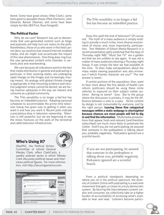institUte for Politics, deMocracY & tHe internet



  ferent. Some have great shows (Wes Clark), some
  have good to passable shows (Pete Domenici, John            The TiVo sensibility is no longer a fad
  Edwards, Barack Obama), and some have been                  but has become an imbedded practice.
  simply terrible (Bill Frist, Russ Feingold).

  The Political Factor
                                                              Does this spell the end of television? Of course
      Why do we care? Research has yet to demon-          not. The myth of a mass audience is simply erod-
  strate that user-generated content such as blogs        ing to provide a much richer, more diverse environ-
  and podcasts will help turn out voters to the polls.    ment of choice, and, most importantly, participa-
  Nonetheless, those of us who work in this field can-    tion. Tom Webster of Edison Media Research in a
  not deny our positive bias toward Internet-enabled      recent presentation aptly predicted that the days of
  media, and we might over-accentuate the impact          Thursday night NBC “Must See TV” are a golden
  of this new phenomenon. One thing does ring true:       era that we are unlikely to see again. It was not a
  the user generated content echo chamber is cer-         matter of mass audiences electing a Thursday night
  tainly alive and reverberating.                         lineup; it was simply the best we had available at
      We care because all indications point to the fact   the time. To then make extrapolations about the
  that media distribution in general and podcasting in    mass media viewing population was also errone-
  particular, in their evolving states, are undergoing    ous (“which Friends character are you?” The real
  rapid change on the fringes and increasingly mov-       answer is none).
  ing inward. An analogy with global climate change           If certain portions of the population, then, want
  is appropriate in that mounting evidence and intui-     to hear more about the fine details of health care
  tive judgment simply cannot be denied: we are fac-      reform, politicians should be using these niche
  ing massive upheavals in the way we interact and        vehicles to expound on their subject matter po-
  consume as a global community.                          sition. Boring to some? Sure. But to the group
      The TiVo sensibility is no longer a fad but has     where the discussion is primary, it may be the dif-
  become an imbedded practice. Adopting personal          ference between a vote or a pass. Niche content
  schedules to accommodate the prime time televi-         by design is not consumable by everyone, just by
  sion lineup has given way to getting it when you        the right person. Leaving these fine categorical
  want it and how you want it. Recent polls indicate      messages within a static webpage is shortsighted
  a precipitous drop in television viewership. Televi-    because chances are most people will fail to dig
  sion is still powerful, but we are beginning to see     in and find the information. Multimedia presenta-
  the stress fractures on the walls of the terrestrial    tions that appear fresh and relevant (and therefore
  and cable television infrastructure.                    subscribed) are much more likely to penetrate the
                                                          clutter. And if you are not participating, be assured
                                                          that someone in the podesphere is talking about
                                                          you, probably negatively. Podcasters ignored are a
                                                          scornful bunch.
      Who’s Using It?
      WesPAC, the Political Action
      Committee of retired General                            If you are not participating, be assured
      Wesley Clark, offers ClarkCasts, a                      that someone in the podesphere is
      weekly podcast series in which Wesley                   talking about you, probably negatively.
      Clark discusses political issues and inter-             Podcasters ignored are a scornful
      views political figures. For more informa-
      tion, visit http://securingamerica.com.                 bunch.


                                                              From a political standpoint, depending on
                                                          where you sit in the political spectrum, the diver-
                                                          sity of content choice with podcasting is a welcome
                                                          movement that gets us closer to a truly democratic
                                                          system. By blurring the lines between content cre-
                                                          ator and consumer, we collectively take on a higher
                                                          burden of accountability of accessing what’s avail-
                                                          able to hear and read. Listeners become partici-



Page 42    | cHaPter eigHt | PERSON-TO-PERSON-TO-PERSON
 