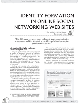 institUte for Politics, deMocracY & tHe internet




           IDENTITY FORMATION
               IN ONLINE SOCIAL
         NETWORKING WEB SITES
                                                                     by Mara Johanna Veraar
                                                                                  Democracy in Action


          “The difference between spam and constituent communication
          rests on one’s ability to confirm the identity behind the online
                               persona taking action.”

Introduction: Identity Formation on                                  The importance of truthfulness is also evident
Online Dating Web Sites                                          when individuals participate in social networks
                                                                 based on their online identity. Individuals can use
    Ten years ago, the idea of online dating conjured
                                                                 these networks not only to date, but also to learn
up images of pedophiles, pathetic old men and
                                                                 about advocacy issues that are important to them,
lonely housewives looking for love. That specter
                                                                 align themselves with a political party, and subse-
has given way to a more realistic landscape. “No
                                                                 quently take action, while at the same time rallying
longer the icky, desperate realm of those who are
                                                                 like-minded peers to effect social change.
looking for love and can’t find it elsewhere, today’s
over-friendly sites feature postings from young ur-                  Without a network of supporters to validate
ban professionals all over the continent,” a recent              the individual’s call to action, his or her advocacy
scholar noted. 15                                                attempts can become lost or overlooked. For that
    Similarly, until recently, online political activ-
ists were depicted as a mob of basement-dwelling,
pimply-faced social misfits – which does not reflect
the results of academic research from groups like
the Institute for Politics, Democracy & the Internet.                Democracy in Action (www.democracy-
The world of online dating, however, provides an                     inaction.org) develops online advocacy
instructive look at building trust online and offers                 tools for nonprofits.
important lessons for political groups.
    The task of truthfully creating an identity within
cyberspace is increasingly becoming an important
aspect of a person’s online interactions. When in-
dividuals create profiles on dating Web sites, for
example, they are in effect constructing online ver-
sions of themselves. Dating sites that have come
to the forefront are those that have succeeded in
creating believable profiles of their members.


15 Jonathan Durbin, “Internet Sex Unzipped” Maclean’s Mag-
   azine      (http://www.macleans.ca/topstories/life/article.
   jsp?content=20031006_66602_66602), October 6, 2003.



                                                PERSON-TO-PERSON-TO-PERSON | cHaPter eleven
                                                   PERSON-TO-PERSON-TO-PERSON | cHaPter ten                 | Page 53
 