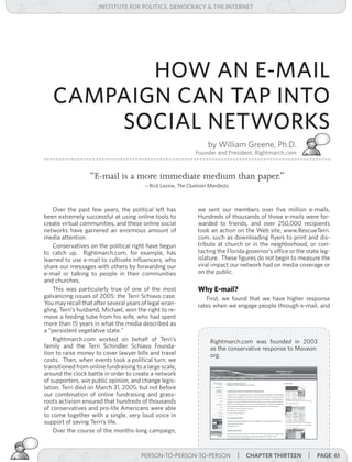 institUte for Politics, deMocracY & tHe internet




          HOW AN E-MAIL
   CAMPAIGN CAN TAP INTO
       SOCIAL NETWORKS
                                                                     by William Greene, Ph.D.
                                                               Founder and President, Rightmarch.com


                  “E-mail is a more immediate medium than paper.”
                                         – Rick Levine, The	Cluetrain	Manifesto



    Over the past few years, the political left has              we sent our members over five million e-mails.
been extremely successful at using online tools to               Hundreds of thousands of those e-mails were for-
create virtual communities, and these online social              warded to friends, and over 250,000 recipients
networks have garnered an enormous amount of                     took an action on the Web site, www.RescueTerri.
media attention.                                                 com, such as downloading flyers to print and dis-
    Conservatives on the political right have begun              tribute at church or in the neighborhood, or con-
to catch up. Rightmarch.com, for example, has                    tacting the Florida governor’s office or the state leg-
learned to use e-mail to cultivate influencers, who              islature. These figures do not begin to measure the
share our messages with others by forwarding our                 viral impact our network had on media coverage or
e-mail or talking to people in their communities                 on the public.
and churches.
    This was particularly true of one of the most                Why E-mail?
galvanizing issues of 2005: the Terri Schiavo case.                 First, we found that we have higher response
You may recall that after several years of legal wran-           rates when we engage people through e-mail, and
gling, Terri’s husband, Michael, won the right to re-
move a feeding tube from his wife, who had spent
more than 15 years in what the media described as
a “persistent vegetative state.”
    Rightmarch.com worked on behalf of Terri’s                        Rightmarch.com was founded in 2003
family and the Terri Schindler Schiavo Founda-                        as the conservative response to Moveon.
tion to raise money to cover lawyer bills and travel                  org.
costs. Then, when events took a political turn, we
transitioned from online fundraising to a large scale,
around the clock battle in order to create a network
of supporters, win public opinion, and change legis-
lation. Terri died on March 31, 2005, but not before
our combination of online fundraising and grass-
roots activism ensured that hundreds of thousands
of conservatives and pro-life Americans were able
to come together with a single, very loud voice in
support of saving Terri’s life.
    Over the course of the months-long campaign,


                                       PERSON-TO-PERSON-TO-PERSON | | cHaPter tHirteen
                                         PERSON-TO-PERSON-TO-PERSON    cHaPter twelve                         | Page 61
 