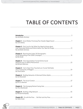 institUte for Politics, deMocracY & tHe internet




                            TABLE OF CONTENTS

Introduction ................................................................................................................................................ 3
By	Julie	Barko	Germany

Chapter 1 – Social Media: Promising Tool, Double-Edged Sword .................................................. 7
By	Colin	Delany

Chapter 2 – Don’t Let Go Yet! What You Need to Know about
User-Generated Media and Politics before You Take the Plunge ...................................................13
By	Julie	Barko	Germany

Chapter 3 – Reaching the Under 30 Demographic:
Social Networking in the 2006 Campaigns........................................................................................ 19
By	Riki	Parikh	

Chapter 4 – How Howard Dean Turned Online Social
Networks into an Offline Phenomenon .............................................................................................. 23
By	Michael	Silberman

Chapter 5 – Call in Now! How Townhall.com Turned Talk Radio
into a Community of Bloggers ............................................................................................................... 29
By	Chuck	DeFeo

Chapter 6 – Building Networks of Informed Online Adults ........................................................... 33
By	Carl	Rosendorf

Chapter 7 – The Social Context .............................................................................................................37
By	Eric	D.	Alterman

Chapter 8 – The Emerging Podcast Swing Vote .................................................................................41
By	Chris	MacDonald

Chapter 9 – Building a Blog Network .................................................................................................. 45
By	Michael	Krempasky

Chapter 10 – Go with the Flow . . . But Not Just Any Flow ..............................................................49
By	Valdis	Krebs




                                                  PERSON-TO-PERSON-TO-PERSON | taBle of contents
                                                                        PERSON-TO-PERSON-TO-PERSON                                                                | Page 1
 