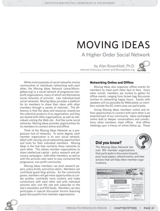institUte for Politics, deMocracY & tHe internet




                                                  MOVING IDEAS
                                                        A Higher Order Social Network

                                                                   by Alan Rosenblatt, Ph.D.
                                                        Internet Advocacy Center and MovingIdeas.org



    While most examples of social networks involve             Networking Online and Offline
communities of individuals networking with each                    Moving Ideas also organizes offline events for
other, the Moving Ideas Network (www.Movin-                    members to meet each other face to face. Every
gIdeas.org) is a social network of progressive non-            other month, members are invited to gather for
profit organizations, many of which are themselves             offline events, ranging from brown bag discussion
social networks of activists. Like individual-level            lunches to networking happy hours. Events with
social networks, Moving Ideas provides a platform              speakers will occasionally be Webcasted, so mem-
for its members to share their ideas with other                bers outside the DC metro area can participate.
members through a variety of channels. The dif-
ference is that the ideas and resources shared are                 Giving Moving Ideas members online and of-
the collective products of an organization, and they           fline opportunities to connect with each other is an
are shared with other organizations, as well as indi-          essential part of our community. Ideas exchanged
viduals visiting the Web site. And like some social            online lead to deeper conversations and connec-
networks, Moving Ideas provides opportunities for              tions when members meet offline. And offline
its members to connect online and offline.                     meetings spur a frenzy of online follow up. These
    Think of the Moving Ideas Network as a pro-
gressive hub of networks. To some degree, each
member organization is its own social network,
albeit with varying social networking opportunities
and tools for their individual members. Moving                      Did you know?
Ideas is the hub that connects these networks to                    The Moving Ideas Network has
each other. This allows member organizations to                     over 180 member organizations
share intellectual capital – policy research and ad-                that participate in discussion boards,
vocacy campaigns – with other members, as well as                   post issue papers, attend events, and take
with the activists who want to stay connected the                   actions that will help other member orga-
progressive, non-profit community.                                  nizations.
    Moving Ideas members can post research pa-
pers, policy briefs, and action alerts. Members can
contribute guest blog articles. As the community
grows, members will get more opportunities to cre-
ate profiles, contribute more content, and make
connections with each other and with individual
activists who visit the site and subscribe to the
site’s newsletter and RSS feeds. Members can also
participate in special discussion forums featuring
guest discussants from member organizations.



                                      PERSON-TO-PERSON-TO-PERSON | |cHaPter foUrteen
                                        PERSON-TO-PERSON-TO-PERSON    cHaPter fifteen                     | Page 67
 