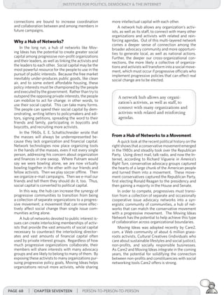 institUte for Politics, deMocracY & tHe internet



  connections are bound to increase coordination            more intellectual capital with each other.
  and collaboration between and among members in                A network hub allows any organization’s activ-
  future campaigns.                                         ists, as well as its staff, to connect with many other
                                                            organizations and activists with related and rein-
  Why a Hub of Networks?                                    forcing agendas. Out of this multi-layered network
                                                            comes a deeper sense of connection among the
      In the long run, a hub of networks like Mov-          broader advocacy community and more opportuni-
  ing Ideas has the potential to create greater social      ties to generate local, as well as national actions.
  capital among progressive non-profit organizations        Further, the deeper our cross-organizational con-
  and their leaders, as well as linking the activists and   nections, the more likely a collective of organiza-
  the leaders to each other. Social capital may be the      tions and activists will transform into a social move-
  most powerful resource for the people to use in the       ment, which must occur if progressive officials who
  pursuit of public interests. Because the free market      implement progressive policies that can effect real
  inevitably under-produces public goods, like clean        social change are to be elected.
  air, and to some extent affordable housing, these
  policy interests must be championed by the people
  and executed by the government. Rather than try to
  outspend the opposing private interests, the people           A network hub allows any organi-
  can mobilize to act for change: in other words, to            zation’s activists, as well as staff, to
  use their social capital. This can take many forms.
  The people can spend their social capital by dem-             connect with many organizations and
  onstrating, writing letters to policymakers and edi-          activists with related and reinforcing
  tors, signing petitions, spreading the word to their          agendas.
  friends and family, participating in boycotts and
  boycotts, and recruiting more activists.
      In the 1960s, E. E. Schattschneider wrote that
  the masses will always be underrepresented be-            From a Hub of Networks to a Movement
  cause they lack organization and financial capital.           A quick look at the recent political history on the
  Network technologies now place organizing tools           right shows that a conservative movement emerged
  in the hands of the masses, even if not every single      in the 1980s and steadily took over the Republican
  person, addressing his concern about organization         Party. Using direct mail, talk radio, and now the In-
  and finances in one swoop. Where Putnam would             ternet, according to Richard Viguerie in America’s	
  say we were bowling alone, we are now virtually           Right	Turn, conservative advocacy groups captured
  bowling together in the ether with our friends and        the hearts of a large chunk of the American people
  fellow activists. Then we play soccer offline. Then       and turned them into a movement. These move-
  we organize e-mail campaigns. Then we e-mail our          ment conservatives captured the Republican Party,
  friends and tell them they should do it, too. Thus,       first electing Ronald Reagan to the presidency and
  social capital is converted to political capital.         then gaining a majority in the House and Senate.
      In this way, the hub can increase the synergy of          In order to compete, progressives must transi-
  progressive communities to transition from being          tion from a collection of separate and occasionally
  a collection of separate organizations to a progres-      cooperative issue advocacy networks into a syn-
  sive movement; a movement that can more effec-            ergistic community of communities, a hub of net-
  tively affect social change than single issue com-        works that can match the conservative movement
  munities acting alone.                                    with a progressive movement. The Moving Ideas
      A hub of networks devoted to public interest is-      Network has the potential to help achieve this type
  sues can create interlocking memberships of activ-        of collaboration across organizational boundaries.
  ists that provide the vast amounts of social capital          Moving Ideas was adopted recently by Care2.
  necessary to counteract the interlocking director-        com, a Web community of about 6 million grass-
  ates and vast amounts of financial capital often          roots activists, Cultural Creatives (individuals who
  used by private interest groups. Regardless of how        care about sustainable lifestyles and social justice),
  much progressive organizations collaborate, their         non-profits, and socially responsible businesses.
  members will share interests with many advocacy           As Care2 and Moving Ideas integrate in the coming
  groups and are likely to belong to many of them. By       years, the potential for solidifying the connection
  exposing these activists to many organizations pur-       between non-profits and constituencies with social
  suing progressive policy goals, Moving Ideas helps        networking tools Care2 offers is strong.
  organizations recruit more activists, while sharing




Page 68    | cHaPter seventeen | PERSON-TO-PERSON-TO-PERSON
 
