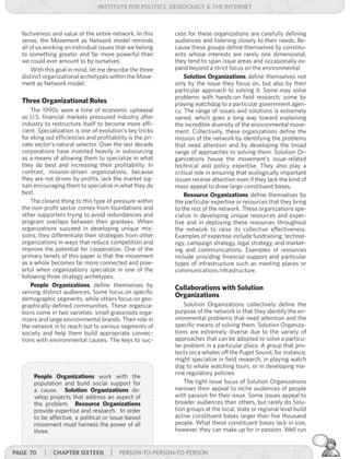 institUte for Politics, deMocracY & tHe internet



  fectiveness and value of the entire network. In this       cess for these organizations are carefully defining
  sense, the Movement as Network model reminds               audiences and listening closely to their needs. Be-
  all of us working on individual issues that we belong      cause these groups define themselves by constitu-
  to something greater and far more powerful than            ents whose interests are rarely one dimensional,
  we could ever amount to by ourselves.                      they tend to span issue areas and occasionally ex-
      With this goal in mind, let me describe the three      pand beyond a strict focus on the environmental.
  distinct organizational archetypes within the Move-            Solution Organizations define themselves not
  ment as Network model.                                     only by the issue they focus on, but also by their
                                                             particular approach to solving it. Some may solve
                                                             problems with hands-on field research; some by
  Three Organizational Roles                                 playing watchdog to a particular government agen-
      The 1990s were a time of economic upheaval             cy. The range of issues and solutions is extremely
  as U.S. financial markets pressured industry after         varied, which goes a long way toward explaining
  industry to restructure itself to become more effi-        the incredible diversity of the environmental move-
  cient. Specialization is one of evolution’s key tricks     ment. Collectively, these organizations define the
  for eking out efficiencies and profitability is the pri-   mission of the network by identifying the problems
  vate sector’s natural selector. Over the last decade       that need attention and by developing the broad
  corporations have invested heavily in outsourcing          range of approaches to solving them. Solution Or-
  as a means of allowing them to specialize in what          ganizations house the movement’s issue-related
  they do best and increasing their profitability. In        technical and policy expertise. They also play a
  contrast, mission-driven organizations, because            critical role in ensuring that ecologically important
  they are not driven by profits, lack the market sig-       issues receive attention even if they lack the kind of
  nals encouraging them to specialize in what they do        mass appeal to draw large constituent bases.
  best.                                                          Resource Organizations define themselves by
      The closest thing to this type of pressure within      the particular expertise or resources that they bring
  the non-profit sector comes from foundations and           to the rest of the network. These organizations spe-
  other supporters trying to avoid redundancies and          cialize in developing unique resources and exper-
  program overlaps between their grantees. When              tise and in deploying these resources throughout
  organizations succeed in developing unique mis-            the network to raise its collective effectiveness.
  sions, they differentiate their strategies from other      Examples of expertise include fundraising, technol-
  organizations in ways that reduce competition and          ogy, campaign strategy, legal strategy, and market-
  improve the potential for cooperation. One of the          ing and communications. Examples of resources
  primary tenets of this paper is that the movement          include providing financial support and particular
  as a whole becomes far more connected and pow-             types of infrastructure such as meeting places or
  erful when organizations specialize in one of the          communications infrastructure.
  following three strategy archetypes.
      People Organizations define themselves by              Collaborations with Solution
  serving distinct audiences. Some focus on specific
  demographic segments, while others focus on geo-
                                                             Organizations
  graphically-defined communities. These organiza-               Solution Organizations collectively define the
  tions come in two varieties: small grassroots orga-        purpose of the network in that they identify the en-
  nizers and large environmental brands. Their role in       vironmental problems that need attention and the
  the network is to reach out to various segments of         specific means of solving them. Solution Organiza-
  society and help them build appropriate connec-            tions are extremely diverse due to the variety of
  tions with environmental causes. The keys to suc-          approaches that can be adopted to solve a particu-
                                                             lar problem in a particular place. A group that pro-
                                                             tects orca whales off the Puget Sound, for instance,
                                                             might specialize in field research, in playing watch
                                                             dog to whale watching tours, or in developing ma-
                                                             rine regulatory policies.
       People Organizations work with the
       population and build social support for                   The tight issue focus of Solution Organizations
       a cause. Solution Organizations de-                   narrows their appeal to niche audiences of people
       velop projects that address an aspect of              with passion for their issue. Some issues appeal to
       the problem. Resource Organizations                   broader audiences than others, but rarely do Solu-
       provide expertise and research. In order              tion groups at the local, state or regional level build
       to be affective, a political or issue-based           active constituent bases larger than five thousand
       movement must harness the power of all                people. What these constituent bases lack in size,
       three.                                                however, they can make up for in passion. Well run


Page 70    | cHaPter siXteen | PERSON-TO-PERSON-TO-PERSON
 