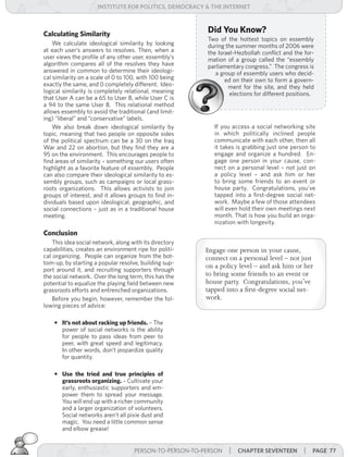 institUte for Politics, deMocracY & tHe internet



Calculating Similarity
                                                          Did You Know?
                                                          Two of the hottest topics on essembly
    We calculate ideological similarity by looking        during the summer months of 2006 were
at each user’s answers to resolves. Then, when a          the Israel-Hezbollah conflict and the for-
user views the profile of any other user, essembly’s      mation of a group called the “essembly
algorithm compares all of the resolves they have          parliamentary congress.” The congress is
answered in common to determine their ideologi-              a group of essembly users who decid-
cal similarity on a scale of 0 to 100, with 100 being            ed on their own to form a govern-
exactly the same, and 0 completely different. Ideo-               ment for the site, and they held
logical similarity is completely relational, meaning               elections for different positions.
that User A can be a 65 to User B, while User C is
a 94 to the same User B. This relational method
allows essembly to avoid the traditional (and limit-
ing) “liberal” and “conservative” labels.
    We also break down ideological similarity by             If you access a social networking site
topic, meaning that two people on opposite sides             in which politically inclined people
of the political spectrum can be a 30 on the Iraq            communicate with each other, then all
War and 22 on abortion, but they find they are a             it takes is grabbing just one person to
95 on the environment. This encourages people to             engage and organize a hundred. En-
find areas of similarity – something our users often         gage one person in your cause, con-
highlight as a favorite feature of essembly. People          nect on a personal level – not just on
can also compare their ideological similarity to es-         a policy level – and ask him or her
sembly groups, such as campaigns or local grass-             to bring some friends to an event or
roots organizations. This allows activists to join           house party. Congratulations, you’ve
groups of interest, and it allows groups to find in-         tapped into a first-degree social net-
dividuals based upon ideological, geographic, and            work. Maybe a few of those attendees
social connections – just as in a traditional house          will even hold their own meetings next
meeting.                                                     month. That is how you build an orga-
                                                             nization with longevity.
Conclusion
    This idea social network, along with its directory
capabilities, creates an environment ripe for politi-     Engage one person in your cause,
cal organizing. People can organize from the bot-         connect on a personal level – not just
tom-up, by starting a popular resolve, building sup-
port around it, and recruiting supporters through
                                                          on a policy level – and ask him or her
the social network. Over the long term, this has the      to bring some friends to an event or
potential to equalize the playing field between new       house party. Congratulations, you’ve
grassroots efforts and entrenched organizations.          tapped into a first-degree social net-
    Before you begin, however, remember the fol-          work.
lowing pieces of advice:

    • It’s not about racking up friends. – The
      power of social networks is the ability
      for people to pass ideas from peer to
      peer, with great speed and legitimacy.
      In other words, don’t jeopardize quality
      for quantity.

    • Use the tried and true principles of
      grassroots organizing. – Cultivate your
      early, enthusiastic supporters and em-
      power them to spread your message.
      You will end up with a richer community
      and a larger organization of volunteers.
      Social networks aren’t all pixie dust and
      magic. You need a little common sense
      and elbow grease!


                                     PERSON-TO-PERSON-TO-PERSON   | cHaPter seventeen | Page 77
 