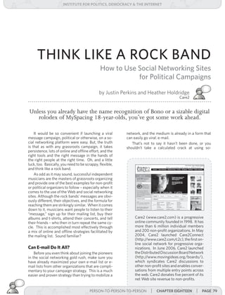 institUte for Politics, deMocracY & tHe internet




     THINK LIKE A ROCK BAND
                                              How to Use Social Networking Sites
                                                         for Political Campaigns

                                              by Justin Perkins and Heather Holdridge
                                                                                         Care2


Unless you already have the name recognition of Bono or a sizable digital
   rolodex of MySpacing 18-year-olds, you’ve got some work ahead.

    It would be so convenient if launching a viral        network, and the medium is already in a form that
message campaign, political or otherwise, on a so-        can easily go viral: e-mail.
cial networking platform were easy. But, the truth           That’s not to say it hasn’t been done, or you
is that as with any grassroots campaign, it takes         shouldn’t take a calculated crack at using so-
persistence, lots of online and offline effort, and the
right tools and the right message in the hands of
the right people at the right time. Oh, and a little
luck, too. Basically, you need to be scrappy, flexible,
and think like a rock band.
    As odd as it may sound, successful independent
musicians are the masters of grassroots organizing
and provide one of the best examples for non-profit
or political organizers to follow – especially when it
comes to the use of the Web and social networking
sites. Although the rock bands’ messages are obvi-
ously different, their objectives, and the formula for
reaching them are strikingly similar. When it comes
down to it, musicians want people to listen to their
“message,” sign up for their mailing list, buy their
albums and t-shirts, attend their concerts, and tell          Care2 (www.care2.com) is a progressive
their friends – who then in turn repeat the same cy-          online community founded in 1998. It has
cle. This is accomplished most effectively through            more than 6 million individual members
a mix of online and offline strategies facilitated by         and 200 non-profit organizations. In May
the mailing list. Sound familiar?                             2004, Care2 launched Care2Connect
                                                              (http://www.care2.com/c2c), the first on-
                                                              line social network for progressive orga-
Can E-mail Do It All?                                         nizations. In June 2006, Care2 launched
    Before you even think about joining the pioneers          the Distributed Discussion Board Network
in the social networking gold rush, make sure you             (http://www.movingideas.org/boards/),
have	already maximized your own e-mail list or e-             which syndicates Care2 discussions to
mail lists from other organizations that are compli-          other non-profit sites and enables conver-
mentary to your campaign strategy. This is a much             sations from multiple entry points across
easier and proven strategy than trying to mobilize a          the web. Care2 donates five percent of its
                                                              net Web site revenue to non-profits.

                                        PERSON-TO-PERSON-TO-PERSON      | cHaPter eigHteen | Page 79
 
