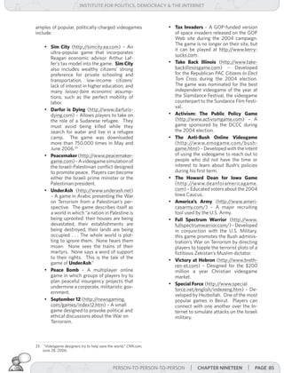 institUte for Politics, deMocracY & tHe internet



amples of popular, politically-charged videogames                  •	 Tax Invaders – A GOP-funded version
include:                                                              of space invaders released on the GOP
                                                                      Web site during the 2004 campaign.
                                                                      The game is no longer on their site, but
      •	 Sim City (http:/  /simcity.ea.com) – An
                                                                      it can be played at http:/  /www.kerry-
         ultra-popular game that incorporates
                                                                      sucks.com.
         Reagan economic advisor Arthur Laf-
         fer’s tax model into the game. Sim City                   •	 Take Back Illinois (http:/   /www.take-
         also includes wealthy citizens’ strong                       backillinoisgame.com) – Developed
         preference for private schooling and                         for the Republican PAC Citizens	to	Elect	
         transportation, low-income citizens’                         Tom	 Cross during the 2004 election.
         lack of interest in higher education, and                    The game was nominated for the best
         many laissez-faire economic assump-                          independent videogame of the year at
         tions, such as the perfect mobility of                       the Slamdance Festival, the videogame
         labor.                                                       counterpart to the Sundance Film Festi-
                                                                      val.
      •	 Darfur is Dying (http:/   /www.darfuris-
         dying.com) – Allows players to take on                    •	 Activism: The Public Policy Game
         the role of a Sudanese refugee. They                         (http:/ /www.activismgame.com) – A
         must avoid being killed while they                           game sponsored by the DCCC during
         search for water and live in a refugee                       the 2004 election.
         camp. The game was downloaded                             •	 The Anti-Bush Online Videogame
         more than 750,000 times in May and                           (http://www.emogame.com/bush-
         June 2006.33                                                 game.html) – Developed with the intent
      •	 Peacemaker (http:/    /www.peacemaker-                       of using the videogame to reach out to
         game.com) – A videogame simulation of                        people who did not have the time or
         the Israeli-Palestinian conflict designed                    interest to learn about Bush’s policies
         to promote peace. Players can become                         during his first term.
         either the Israeli prime minister or the                  •	 The Howard Dean for Iowa Game
         Palestinian president.                                       (http://www.deanforamericagame.
      •	 UnderAsh (http:/     /www.underash.net)                      com) – Educated voters about the 2004
         – A game in Arabic presenting the War                        Iowa Caucus.
         on Terrorism from a Palestinian’s per-                    •	 America’s Army (http:/     /www.ameri-
         spective. The game describes itself as                       casarmy.com/) – A major recruiting
         a world in which “a nation in Palestine is                   tool used by the U.S. Army.
         being uprooted: their houses are being                    •	 Full Spectrum Warrior (http:/      /www.
         devastated, their establishments are                         fullspectrumwarrior.com/) – Developed
         being destroyed, their lands are being                       in conjunction with the U.S. Military,
         occupied . . . The whole world is plot-                      this game promotes the Bush adminis-
         ting to ignore them. None hears them                         tration’s War on Terrorism by directing
         moan. None sees the trains of their                          players to topple the terrorist plots of a
         martyrs. None says a word of support                         fictitious Zekistan’s Muslim dictator.
         to their rights. This is the tale of the
                                                                   •	 Victory at Hebron (http:/  /www.breth-
         game of UnderAsh.”
                                                                      ren-et.com) – Designed for the $200
      •	 Peace Bomb – A multiplayer online                            million a year Christian videogame
         game in which groups of players try to                       market.
         plan peaceful insurgency projects that
                                                                   •	 Special Force (http:/  /www.special
         undermine a corporate, militaristic gov-
                                                                      force.net/english/indexeng.htm) – De-
         ernment.
                                                                      veloped by Hezbollah. One of the most
      •	 September 12 (http:/   /newsgaming.                          popular games in Beirut. Players can
         com/games/index12.htm) – A small                             connect with one another over the In-
         game designed to provoke political and                       ternet to simulate attacks on the Israeli
         ethical discussions about the War on                         military.
         Terrorism.



33    “Videogame designers try to help save the world,” CNN.com,
     June 28, 2006.



                                              PERSON-TO-PERSON-TO-PERSON     | cHaPter nineteen | Page 85
 