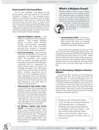 institUte for Politics, deMocracY & tHe internet



Chuck Lesnick’s City Council Race                        What’s a MySpace Group?
                                                         MySpace allows a user or users to create
    For his next campaign, Fred signed on with
                                                         a group around an issue, hobby, school,
Chuck Lesnick, who was running for City Council
                                                         club, television show, or interest. Groups
President in Yonkers, NY. The campaign faced a
                                                         can be set to open (all MySpace users
problem: its workhorse volunteers were no longer
                                                         can join) or private. Group members can
checking their e-mail accounts. Instead, they were
                                                         discuss forum topics and send bulletins to
communicating with each other, as well as with
                                                               each other. Groups also give mem-
their family and friends by sending MySpace mes-
                                                                  bers a sense of social validation,
sages. Almost immediately Fred began developing
                                                                   like belonging to a professional
a MySpace strategy to solve the problem and co-
                                                                   group or club.
ordinate campaign teenage volunteers more effec-
tively. He focused on these strategies:

    •	 Appointed MySpace captains. – Fred
                                                         •	 Connected them offline. – Fred encour-
       asked six volunteers to act as MySpace
                                                            aged his MySpace volunteers to bring
       captains.       They created MySpace
                                                            their friends with them to campaign
       Groups to recruit other members
                                                            headquarters and participate in the fi-
       through word-of-mouth messaging,
                                                            nal GOTV push of the campaign.
       communicate with other volunteers,
       and get them involved in campaign
       events and get-out-the-vote activities.           Chuck Lesnick, the underdog, won the race. Fred
                                                     kept in touch with his MySpace captains after the
    •	 Used viral marketing. – Once Fred built
                                                     campaign and consulted with them through the site
       trust with his MySpace community of
                                                     as they became office interns in City Hall. When
       supporters, he engaged them in viral
                                                     Chuck visited local high schools to discuss govern-
       action. He launched a “earn respect
                                                     ment or economics as an elected official, students
       from our parents” campaign that sent
                                                     already knew him from MySpace, and they posted
       messages and bulletins to the MySpace
                                                     pictures of his visit later that night on their pro-
       community with an “assignment” to
                                                     files.
       shame parents about not voting. The
       campaign provided a few stats about
       voter turnout and the state of political      Tips for Developing a MySpace Volunteer
       affairs. Another assignment was to            Network
       click a link in the message and print a           Fred told me that “people are sick of broadcast
       voter registration form. The members          politicians, but they are craving community and
       asked their MySpace network of friends        empowerment. A community-building and em-
       to give the forms to their parents, and       powering politician or campaign is the way to grow
       they followed up with each other, to          – and this model works perfectly online and in so-
       make sure everyone did it.                    cial networks, where most folks are trying also to
    •	 Asked people to take another action.          build a sense of community. They appreciate effort
       – In the last 3 days of the campaign, the     and will help.” With this in mind, try incorporating
       MySpace captains asked their network          some of Fred’s personal best practices for creating
       of friends to print out letters, download-    a MySpace volunteer network:
       ed via links in the messages, personalize
       the letters, sign them, and use them to
       urge people to vote for Chuck Lesnick
       – the man who vowed to make college              People are sick of broadcast politi-
       more affordable (a tune that echoed in           cians, but they are craving community
       the student MySpace community).                  and empowerment. A community-
    •	 Let MySpace captains take (some)                 building and empowering politician
       control. – Fred gave his MySpace cap-            or campaign is the way to grow – and
       tains a little message training. Once
       he felt that they were disciplined, he let       this model works perfectly online
       them do most of the work. They figured           and in social networks, where most
       out what to say to different people in           folks are trying also to build a sense of
       order to create the biggest effect. And          community.
       they sent their own MySpace messages
       to the network.


                                  PERSON-TO-PERSON-TO-PERSON    | cHaPter twentY-one | Page 91
 