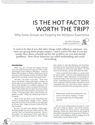 institUte for Politics, deMocracY & tHe internet




                               IS THE HOT FACTOR
                                WORTH THE TRIP?
   Why Some Groups are Forgoing the MySpace Experience

                                                                           by Phil Sheldon
                                                                       Diener Consultants, Inc.


  It used to be that if you did other things while talking to someone, you
  were not giving them proper respect – and it used to be that if you put
     tawdry facts about yourself out for the world to see you had mental
      problems. Now those behaviors are called multitasking and social
                                  networking.

Introduction                                             that visitors to sites like MySpace and Friendster
    When you are a 47-year-old happily married           have been known to do (think: drunken college par-
man who wants to stay that way, you need a really        ties, hooking up, and trying to get dates). As with
good reason to be surfing on MySpace. I want to          much of our society, raw sex dominates the Web.
thank GW’s Institute for Politics, Democracy & the           I know personally that politics is a great place
Internet at the Graduate School of Political Man-        to meet a mate. I met my wife walking precincts
agement for providing me that really good reason.        for the GOP in 1982. Moreover, I know people do
    Not that I can ignore such sites. These days         impulsive things in the real world, as well as the In-
every mainstream media publication contains an           ternet. I proposed to her six days later. With that in
article about social networking Web sites. During        mind, my guess is that the large, mainstream social
about three decades as a political operative, I’ve       networking sites are much more about making a
learned that politics really is all about the network.   connection personally than driving public opinion.
Often when people ask me what I do, I have pretty
much forever described myself as a networker. I do
it daily – bringing people, ideas, and resources to-
                                                             Mainstream social networking sites are
gether for good. Today, the networking context is
changing.                                                    much more about making a connec-
    Most of the big-name social networking sites
                                                             tion personally than driving public
attract a predominantly younger crowd. Twenty                opinion.
year-olds are three times as likely to use MySpace
as 30 year-olds. Usage continues to drop off as the
age increases.                                              But are social networking sites good for more
    By now, I’ve read many MySpace Web pages.            than just trolling for dates? Will social network-
So many people say they join these sites for “net-       ing sites replace the church picnics, school board
working” that I am becoming concerned. When I            meetings, and house parties that are the staple of
tell people I do networking, I don’t want them to        the political operatives in my generation? More im-
think that I am doing the kinds of “other” things        portantly, will a MySpace political strategy turn off
                                                         conservative, family-values voters?


                                  PERSON-TO-PERSON-TO-PERSON || cHaPter twentY-two
                                   PERSON-TO-PERSON-TO-PERSON   cHaPter twentY-one                   | Page 93
 
