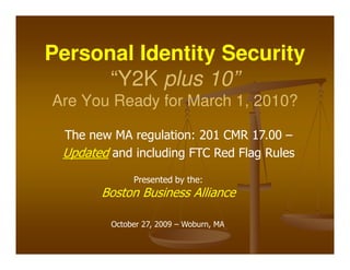 Personal Identity Security
      “Y2K plus 10”
Are You Ready for March 1, 2010?

 The new MA regulation: 201 CMR 17.00 –
 Updated and including FTC Red Flag Rules
              Presented by the:
       Boston Business Alliance

         October 27, 2009 – Woburn, MA
 