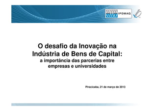 O desafio da Inovação na
Indústria de Bens de Capital:
  a importância das parcerias entre
      empresas e universidades



                      Piracicaba, 21 de março de 2013
 