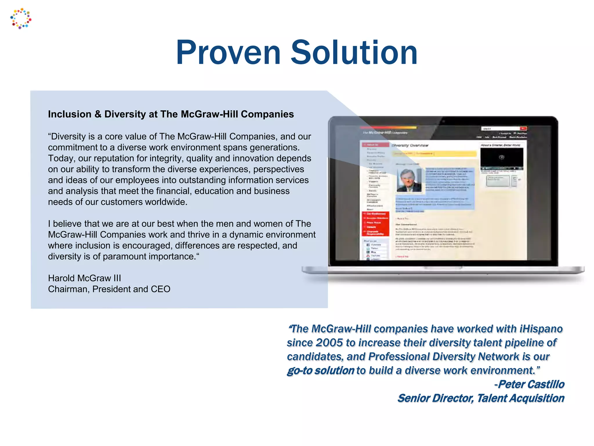 Proven Solution
“The McGraw-Hill companies have worked with iHispano
since 2005 to increase their diversity talent pipeline of
candidates, and Professional Diversity Network is our
go-to solution to build a diverse work environment.”
-Peter Castillo
Senior Director, Talent Acquisition
Inclusion & Diversity at The McGraw-Hill Companies
“Diversity is a core value of The McGraw-Hill Companies, and our
commitment to a diverse work environment spans generations.
Today, our reputation for integrity, quality and innovation depends
on our ability to transform the diverse experiences, perspectives
and ideas of our employees into outstanding information services
and analysis that meet the financial, education and business
needs of our customers worldwide.
I believe that we are at our best when the men and women of The
McGraw-Hill Companies work and thrive in a dynamic environment
where inclusion is encouraged, differences are respected, and
diversity is of paramount importance.“
Harold McGraw III
Chairman, President and CEO
 