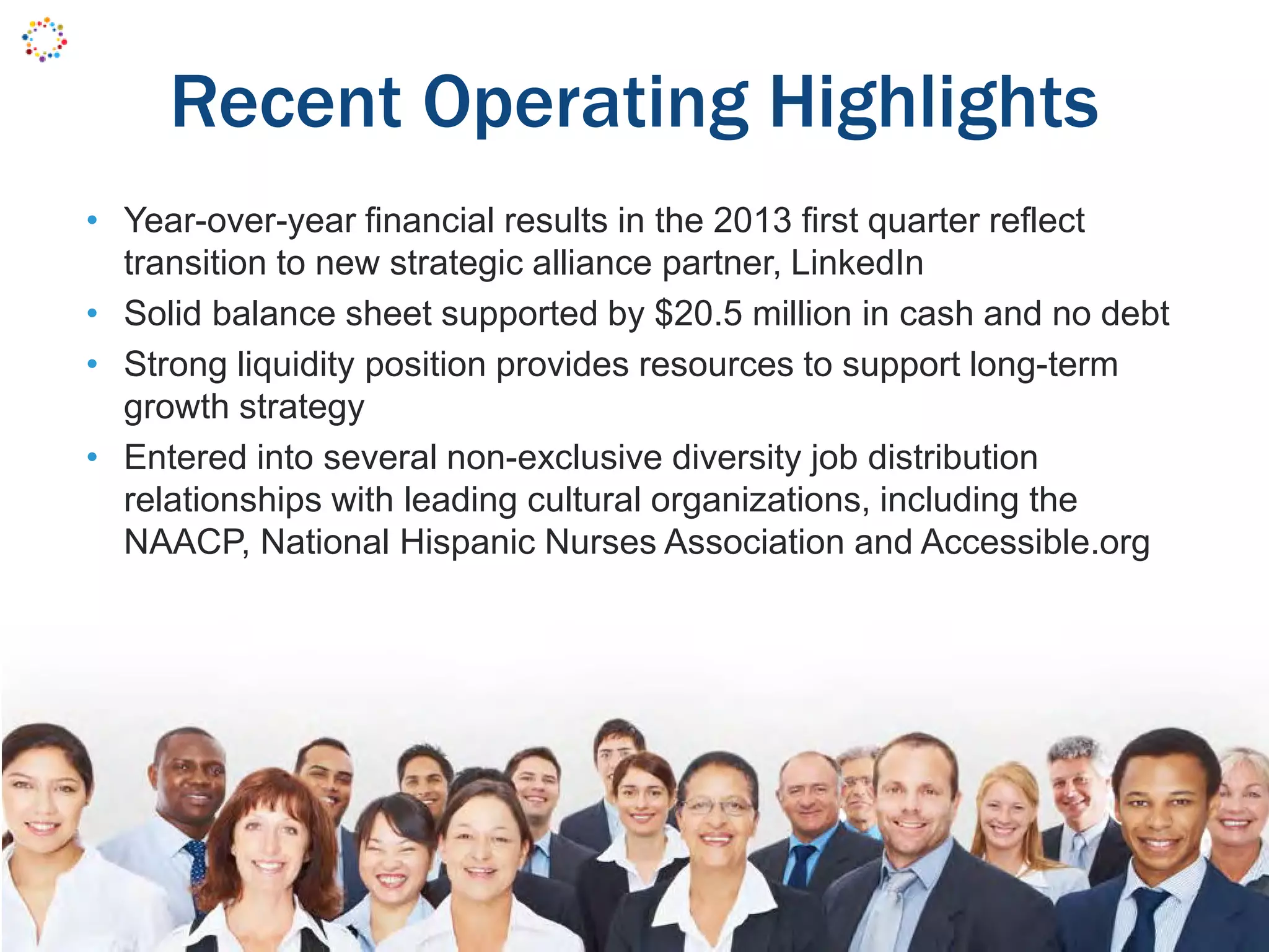 Recent Operating Highlights
• Year-over-year financial results in the 2013 first quarter reflect
transition to new strategic alliance partner, LinkedIn
• Solid balance sheet supported by $20.5 million in cash and no debt
• Strong liquidity position provides resources to support long-term
growth strategy
• Entered into several non-exclusive diversity job distribution
relationships with leading cultural organizations, including the
NAACP, National Hispanic Nurses Association and Accessible.org
 