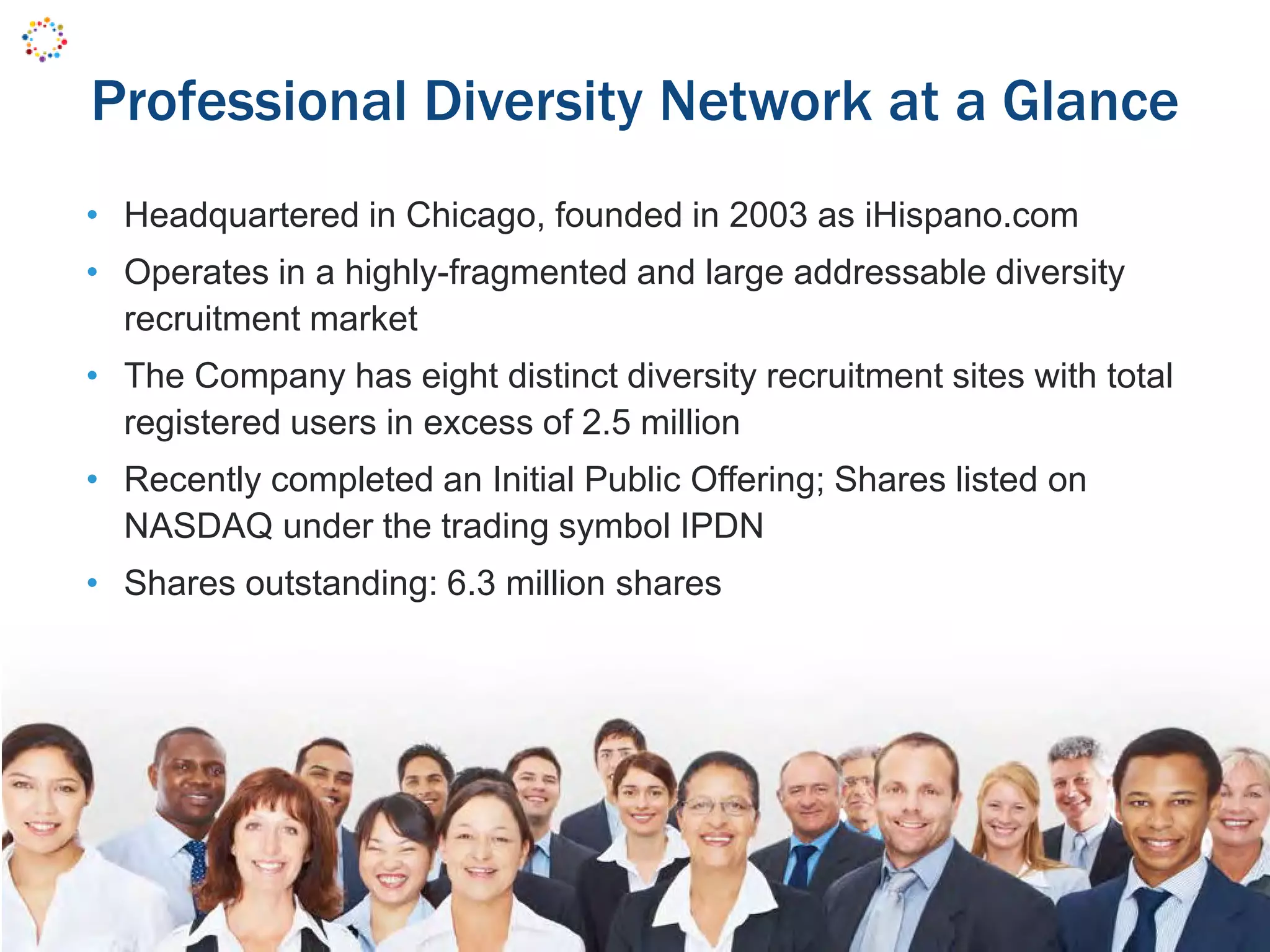 Professional Diversity Network at a Glance
• Headquartered in Chicago, founded in 2003 as iHispano.com
• Operates in a highly-fragmented and large addressable diversity
recruitment market
• The Company has eight distinct diversity recruitment sites with total
registered users in excess of 2.5 million
• Recently completed an Initial Public Offering; Shares listed on
NASDAQ under the trading symbol IPDN
• Shares outstanding: 6.3 million shares
 