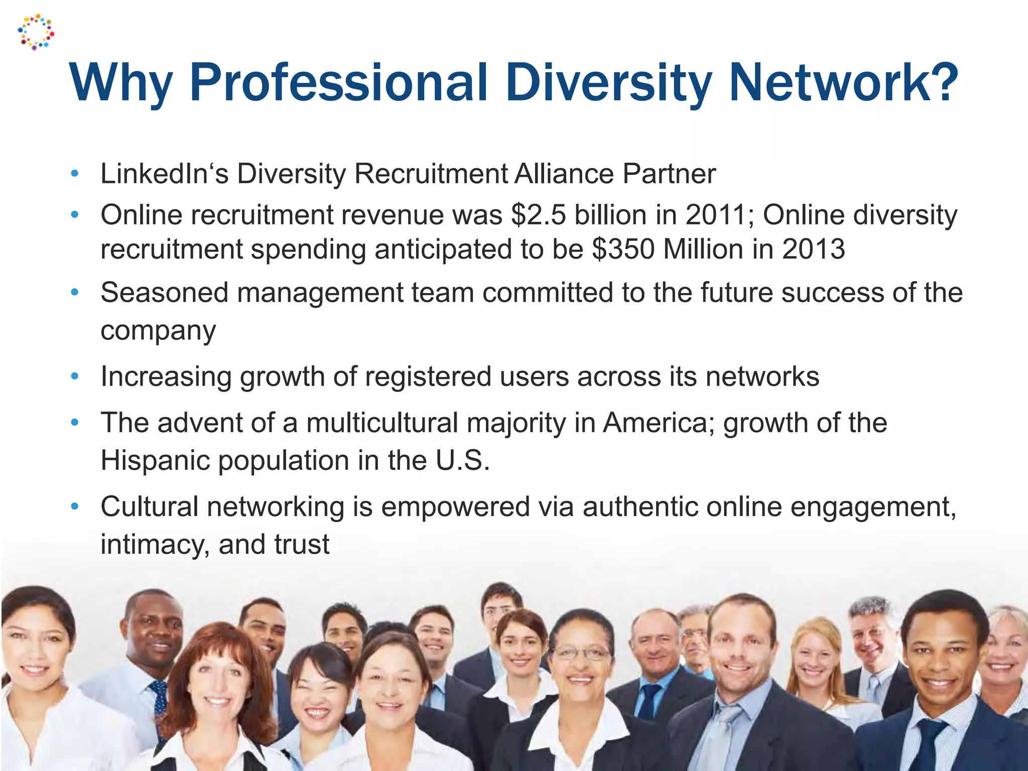Why Professional Diversity Network?
• LinkedIn‘s Diversity Recruitment Alliance Partner
• Online recruitment revenue was $2.5 billion in 2011; Online diversity
recruitment spending anticipated to be $350 Million in 2013
• Seasoned management team committed to the future success of the
company
• Increasing growth of registered users across its networks
• The advent of a multicultural majority in America; growth of the
Hispanic population in the U.S.
• Cultural networking is empowered via authentic online engagement,
intimacy, and trust
 